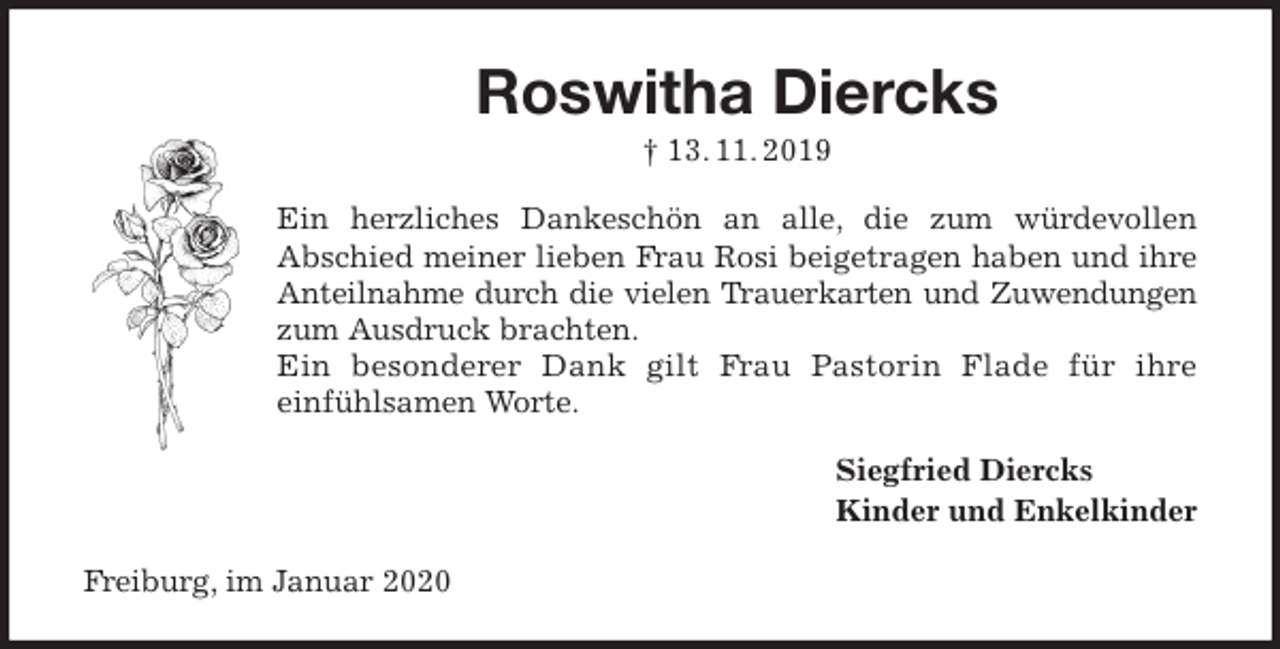 <p>Roswitha Diercks<br />† 13. 11. 2019<br />Ein herzliches Dankeschön an alle, die zum würdevollen<br />Abschied meiner lieben Frau Rosi beigetragen haben und ihre<br />Anteilnahme durch die vielen Trauerkarten und Zuwendungen<br />zum Ausdruck brachten.<br />Ein besonderer Dank gilt Frau Pastorin Flade für ihre<br />einfühlsamen Worte.<br />Siegfried Diercks<br />Kinder und Enkelkinder<br />Freiburg, im Januar 2020</p>