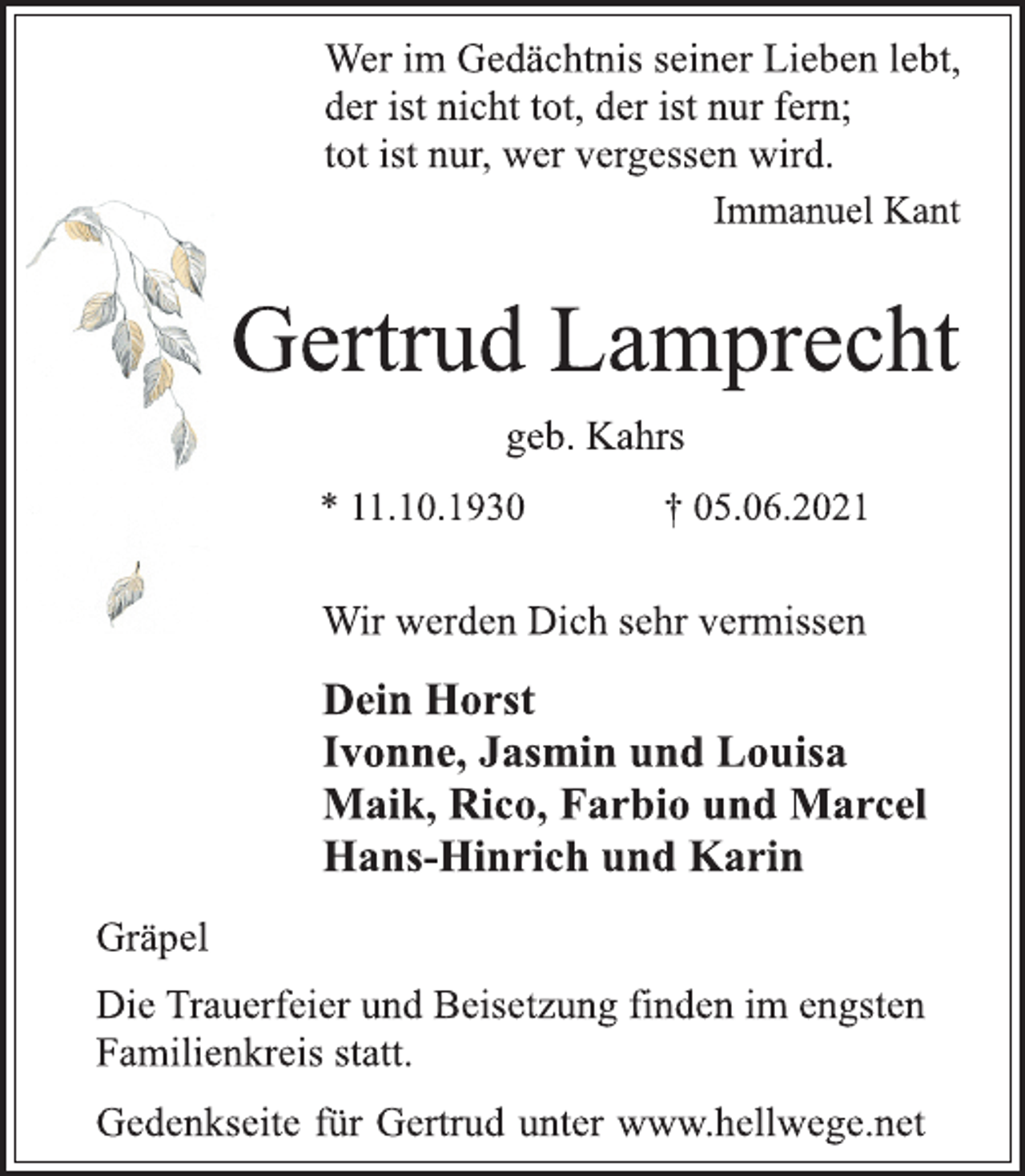 <p>Wer im Gedächtnis seiner Lieben lebt,<br />der ist nicht tot, der ist nur fern;<br />tot ist nur, wer vergessen wird.<br />Immanuel Kant<br />Gertrud Lamprecht<br />geb. Kahrs<br />* 11.10.1930 † 05.06.2021<br />Wir werden Dich sehr vermissen<br />Dein Horst<br />Ivonne, Jasmin und Louisa<br />Maik, Rico, Farbio und Marcel<br />Hans-Hinrich und Karin<br />Gräpel<br />Die Trauerfeier und Beisetzung finden im engsten<br />Familienkreis statt.<br />Gedenkseite für Gertrud unter www.hellwege.net</p>