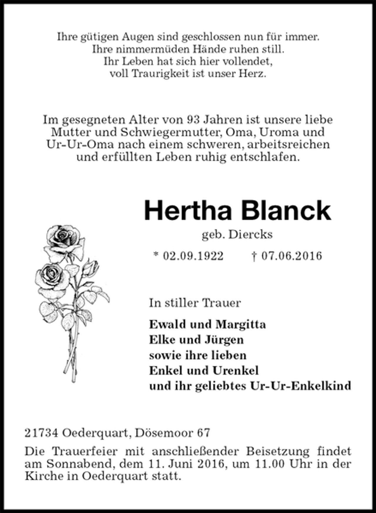 <p>Ihre gütigen Augen sind geschlossen nun für immer.<br />Ihre nimmermüden Hände ruhen still.<br />Ihr Leben hat sich hier vollendet,<br />voll Traurigkeit ist unser Herz.<br />Im gesegneten Alter von 93 Jahren ist unsere liebe<br />Mutter und Schwiegermutter, Oma, Uroma und<br />Ur-Ur-Oma nach einem schweren, arbeitsreichen<br />und erfüllten Leben ruhig entschlafen.<br />Hertha Blanck<br />geb. Diercks<br />* 02.09.1922 † 07.06.2016<br />In stiller Trauer<br />Ewald und Margitta<br />Elke und Jürgen<br />sowie ihre lieben<br />Enkel und Urenkel<br />und ihr geliebtes Ur-Ur-Enkelkind<br />21734 Oederquart, Dösemoor 67<br />Die Trauerfeier mit anschließender Beisetzung findet am Sonnabend, dem 11. Juni 2016, um 11.00 Uhr in der Kirche in Oederquart statt.</p>