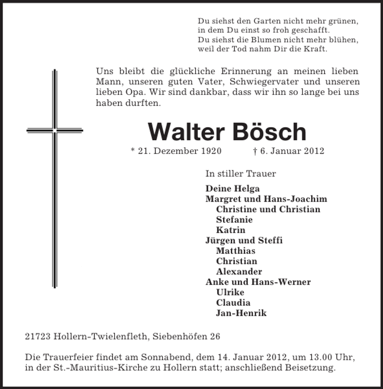 <p>Du siehst den Garten nicht mehr grünen,<br />in dem Du einst so froh geschafft.<br />Du siehst die Blumen nicht mehr blühen,<br />weil der Tod nahm Dir die Kraft.<br />Uns bleibt die glückliche Erinnerung an meinen lieben Mann, unseren guten Vater, Schwiegervater und unseren lieben Opa. Wir sind dankbar, dass wir ihn so lange bei uns haben durften.<br />Walter Bösch<br />* 21. Dezember 1920 † 6. Januar 2012<br />In stiller Trauer<br />Deine Helga<br />Margret und Hans-Joachim<br />Christine und Christian<br />Stefanie<br />Katrin<br />Jürgen und Steffi<br />Matthias<br />Christian<br />Alexander<br />Anke und Hans-Werner<br />Ulrike<br />Claudia<br />Jan-Henrik<br />21723 Hollern-Twielenfleth, Siebenhöfen 26</p><p>Die Trauerfeier findet am Sonnabend, dem 14. Januar 2012, um 13.00 Uhr, in der St.-Mauritius-Kirche zu Hollern statt; anschließend Beisetzung.</p>