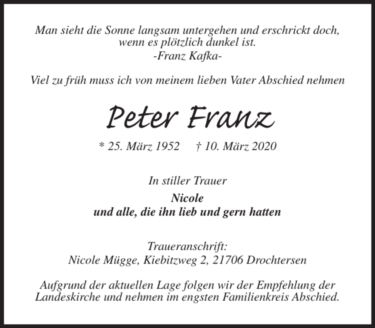 <p>Man sieht die Sonne langsam untergehen und erschrickt doch, wenn es plötzlich dunkel ist.<br />-Franz Kafka-</p>
<p>Viel zu früh muss ich von meinem lieben Vater Abschied nehmen<br />Peter Franz<br />* 25. März 1952 † 10. März 2020<br />In stiller Trauer<br />Nicole<br />und alle, die ihn lieb und gern hatten<br />Traueranschrift:<br />Nicole Mügge, Kiebitzweg 2, 21706 Drochtersen</p>
<p>Aufgrund der aktuellen Lage folgen wir der Empfehlung der<br />Landeskirche und nehmen im engsten Familienkreis Abschied.</p>