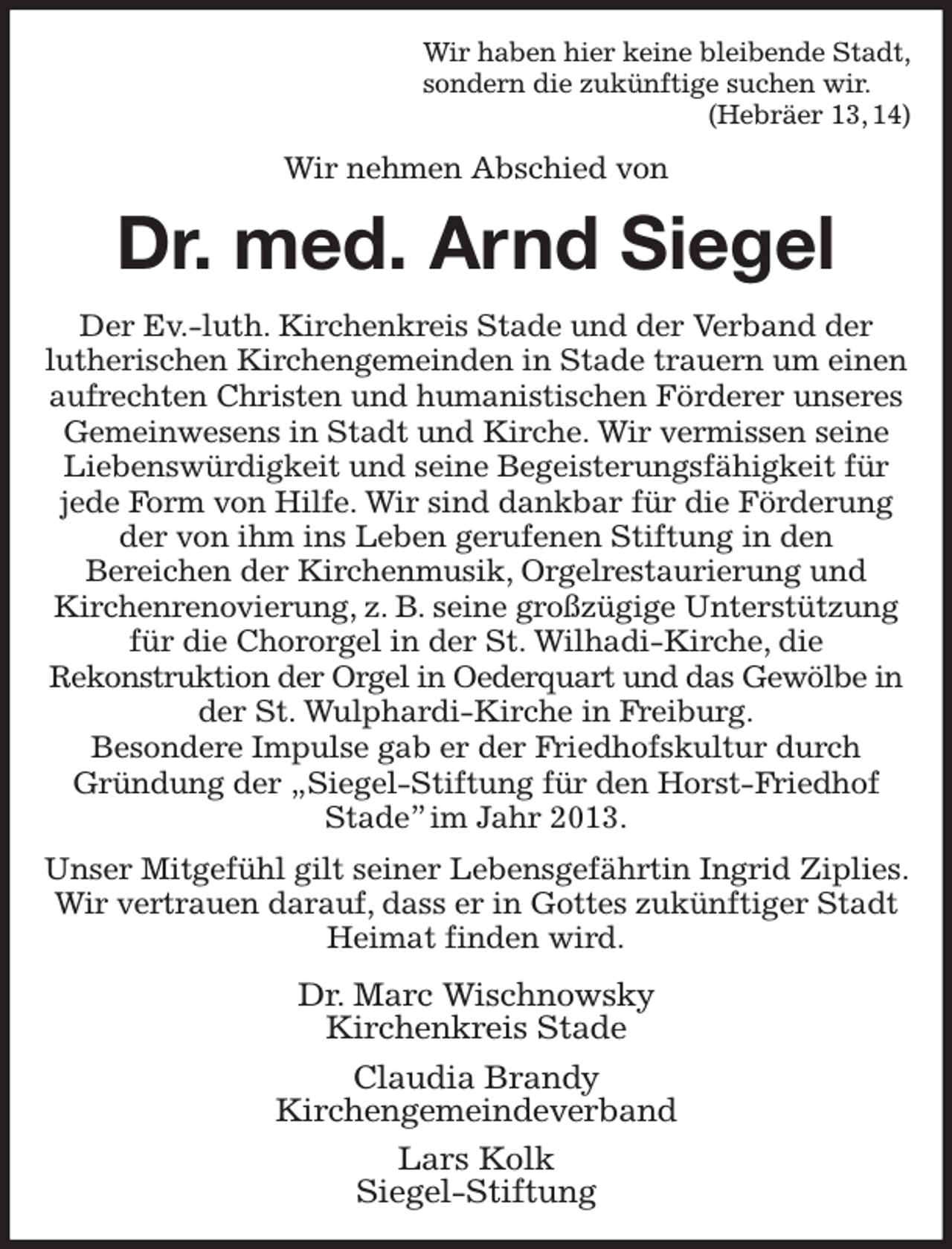 <p>Wir haben hier keine bleibende Stadt,<br />sondern die zukünftige suchen wir.<br />(Hebräer 13, 14)<br />Wir nehmen Abschied von<br />Dr. med. Arnd Siegel<br />Der Ev.-luth. Kirchenkreis Stade und der Verband der<br />lutherischen Kirchengemeinden in Stade trauern um einen aufrechten Christen und humanistischen Förderer unseres Gemeinwesens in Stadt und Kirche. Wir vermissen seine Liebenswürdigkeit und seine Begeisterungsfähigkeit für jede Form von Hilfe. Wir sind dankbar für die Förderung der von ihm ins Leben gerufenen Stiftung in den<br />Bereichen der Kirchenmusik, Orgelrestaurierung und<br />Kirchenrenovierung, z. B. seine großzügige Unterstützung für die Chororgel in der St. Wilhadi-Kirche, die<br />Rekonstruktion der Orgel in Oederquart und das Gewölbe in<br />der St. Wulphardi-Kirche in Freiburg.<br />Besondere Impulse gab er der Friedhofskultur durch<br />Gründung der „Siegel-Stiftung für den Horst-Friedhof Stade” im Jahr 2013.<br />Unser Mitgefühl gilt seiner Lebensgefährtin Ingrid Ziplies. Wir vertrauen darauf, dass er in Gottes zukünftiger Stadt Heimat finden wird.<br />Dr. Marc Wischnowsky<br />Kirchenkreis Stade<br />Claudia Brandy<br />Kirchengemeindeverband<br />Lars Kolk<br />Siegel-Stiftung</p>