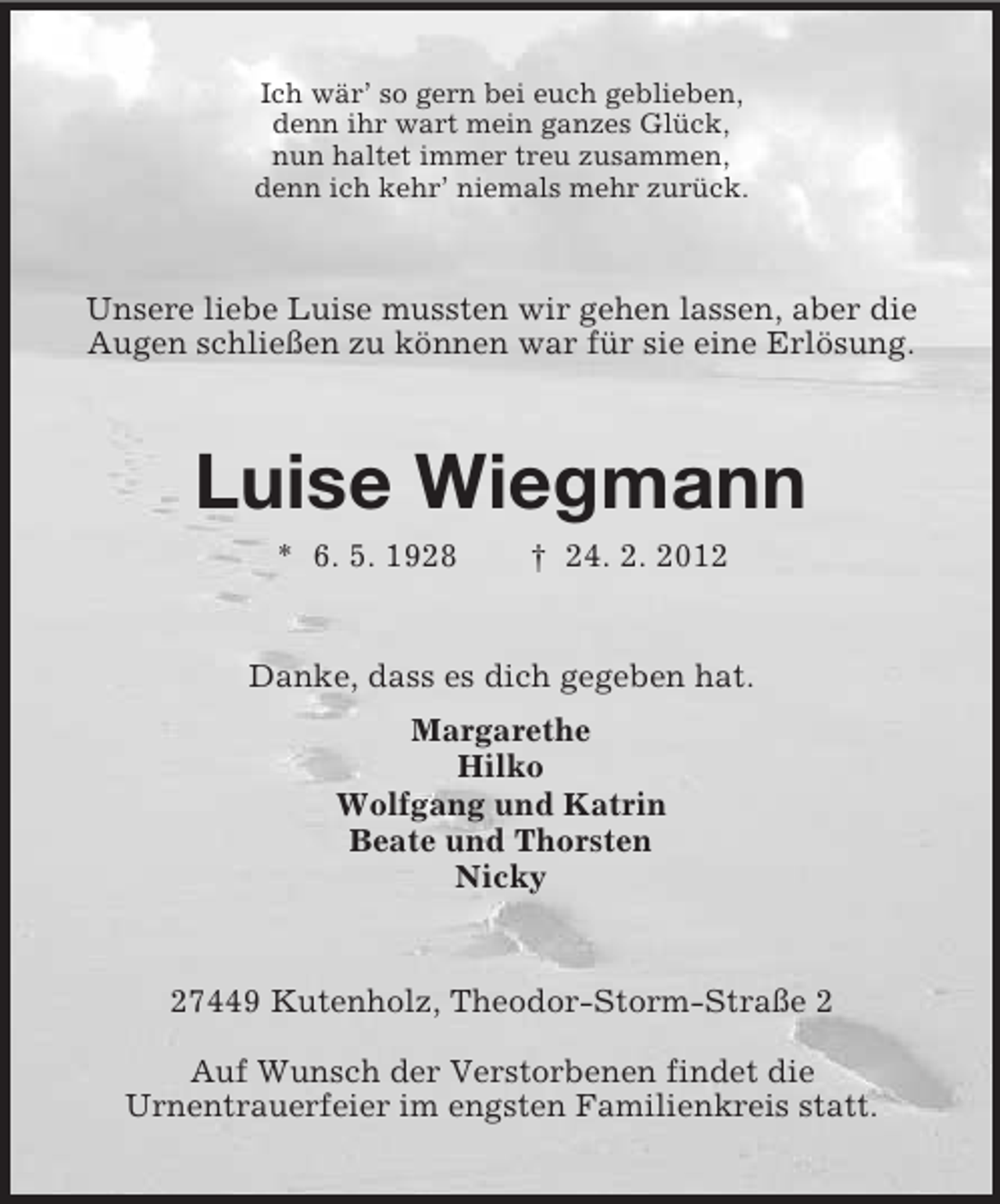 <p>Ich wär’ so gern bei euch geblieben,<br />denn ihr wart mein ganzes Glück,<br />nun haltet immer treu zusammen,<br />denn ich kehr’ niemals mehr zurück.</p><p>Unsere liebe Luise mussten wir gehen lassen, aber die<br />Augen schließen zu können war für sie eine Erlösung.</p><p>Luise Wiegmann<br />* 6. 5. 1928</p><p>† 24. 2. 2012</p><p>Danke, dass es dich gegeben hat.<br />Margarethe<br />Hilko<br />Wolfgang und Katrin<br />Beate und Thorsten<br />Nicky</p><p>27449 Kutenholz, Theodor-Storm-Straße 2<br />Auf Wunsch der Verstorbenen findet die<br />Urnentrauerfeier im engsten Familienkreis statt.</p>