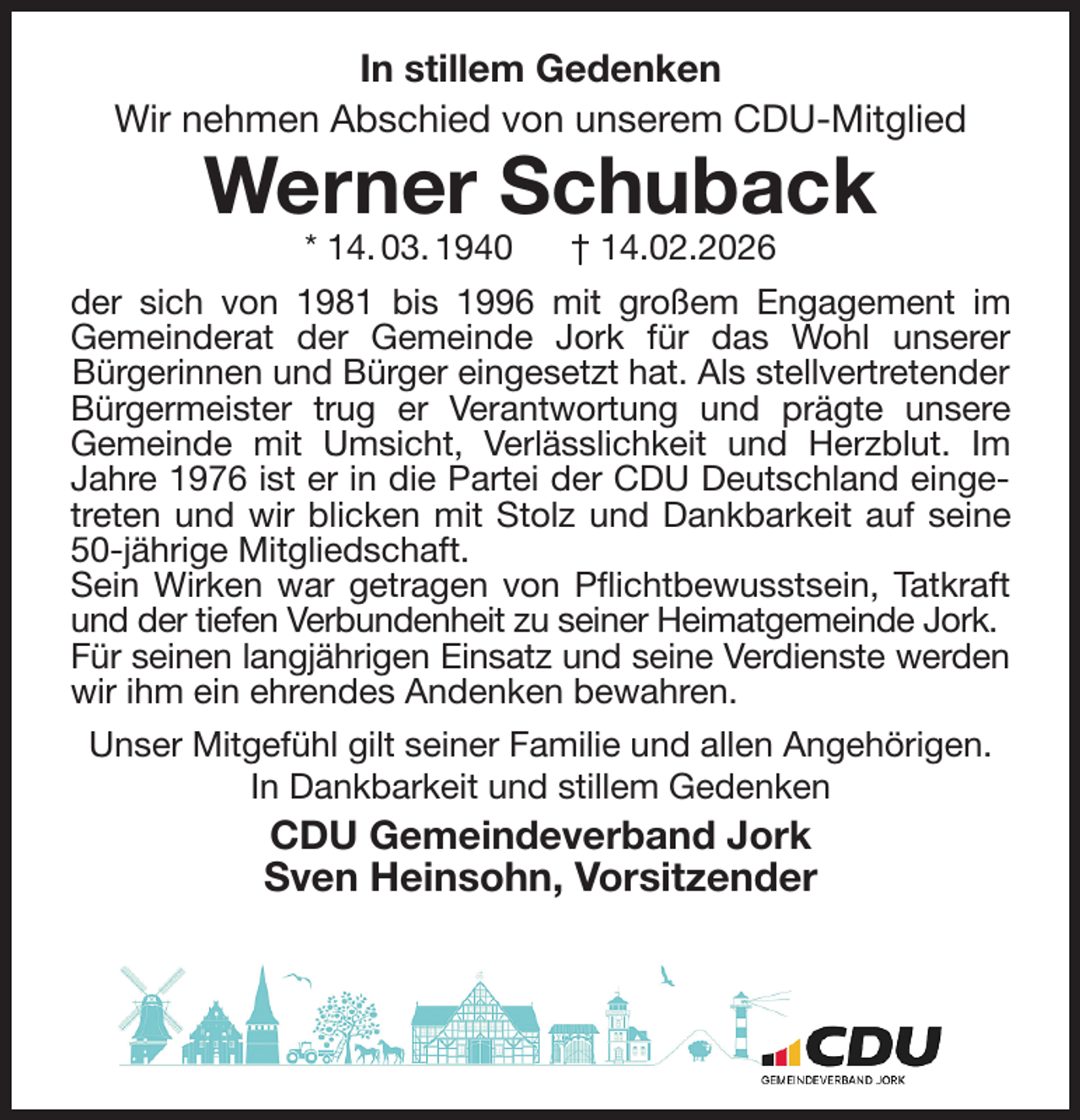 <p>In stillem Gedenken<br />Wir nehmen Abschied von unserem CDU-Mitglied</p><p>Werner Schuback<br />* 14. 03. 1940 † 14.02.2026<br />der sich von 1981 bis 1996 mit großem Engagement im<br />Gemeinderat der Gemeinde Jork für das Wohl unserer<br />Bürgerinnen und Bürger eingesetzt hat. Als stellvertretender Bürgermeister trug er Verantwortung und prägte unsere<br />Gemeinde mit Umsicht, Verlässlichkeit und Herzblut. Im<br />Jahre 1976 ist er in die Partei der CDU Deutschland einge-<br />treten und wir blicken mit Stolz und Dankbarkeit auf seine<br />50-jährige Mitgliedschaft.<br />Sein Wirken war getragen von Pflichtbewusstsein, Tatkraft<br />und der tiefen Verbundenheit zu seiner Heimatgemeinde Jork.<br />Für seinen langjährigen Einsatz und seine Verdienste werden<br />wir ihm ein ehrendes Andenken bewahren.<br />Unser Mitgefühl gilt seiner Familie und allen Angehörigen.<br />In Dankbarkeit und stillem Gedenken<br />CDU Gemeindeverband Jork<br />Sven Heinsohn, Vorsitzender</p>