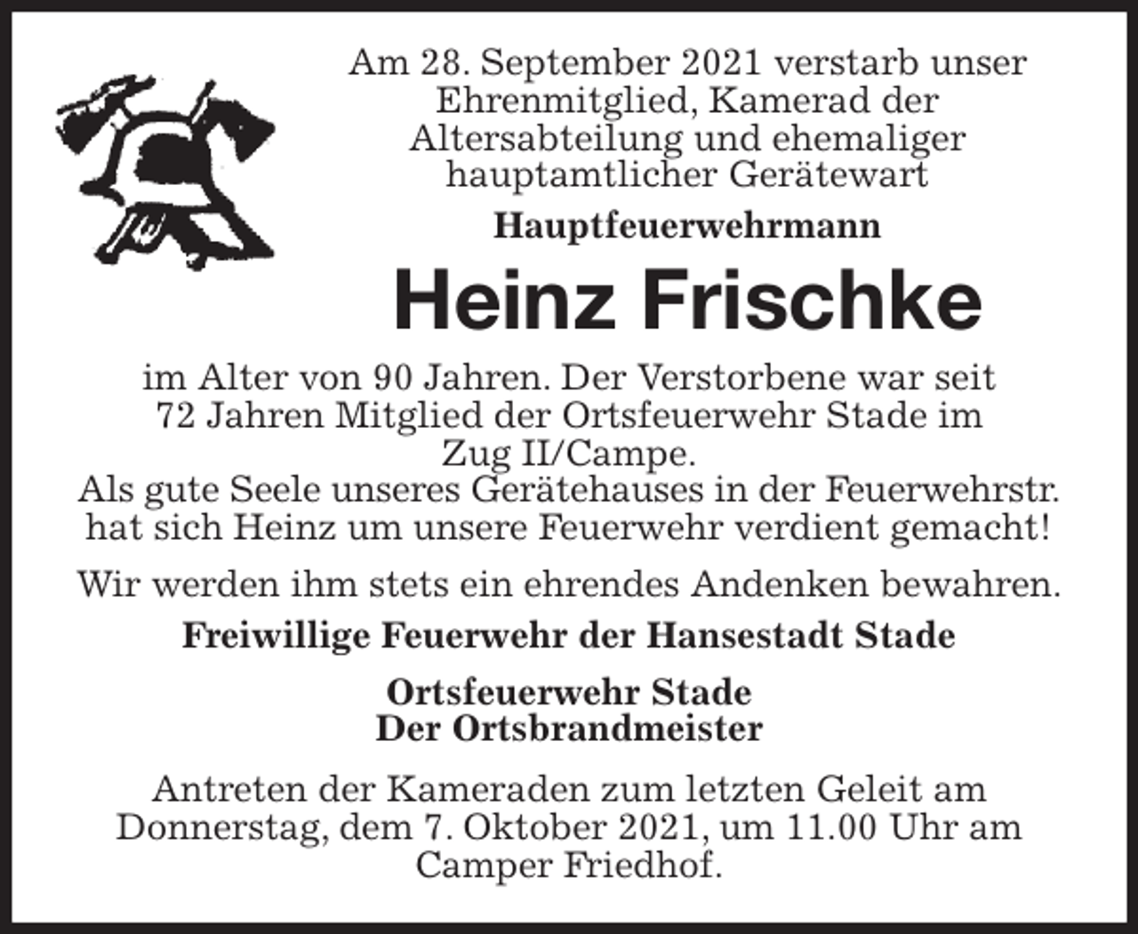<p>Am 28. September 2021 verstarb unser Ehrenmitglied, Kamerad der<br />Altersabteilung und ehemaliger<br />hauptamtlicher Gerätewart<br />Hauptfeuerwehrmann<br />Heinz Frischke<br />im Alter von 90 Jahren. Der Verstorbene war seit<br />72 Jahren Mitglied der Ortsfeuerwehr Stade im<br />Zug II/Campe.<br />Als gute Seele unseres Gerätehauses in der Feuerwehrstr.<br />hat sich Heinz um unsere Feuerwehr verdient gemacht!<br />Wir werden ihm stets ein ehrendes Andenken bewahren.<br />Freiwillige Feuerwehr der Hansestadt Stade<br />Ortsfeuerwehr Stade<br />Der Ortsbrandmeister<br />Antreten der Kameraden zum letzten Geleit am<br />Donnerstag, dem 7. Oktober 2021, um 11.00 Uhr am Camper Friedhof.</p>
