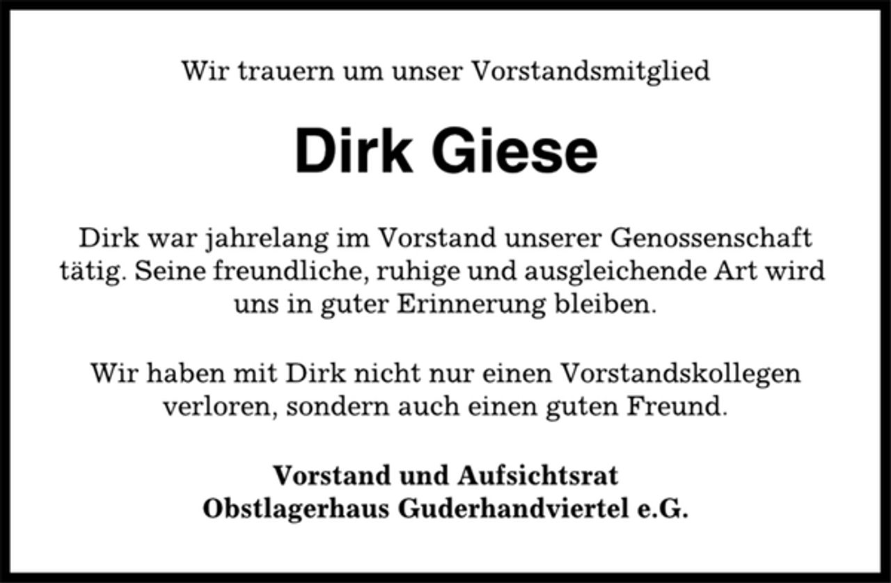 <p>Wir trauern um unser Vorstandsmitglied<br />Dirk Giese<br />Dirk war jahrelang im Vorstand unserer Genossenschaft<br />tätig. Seine freundliche, ruhige und ausgleichende Art wird<br />uns in guter Erinnerung bleiben.<br />Wir haben mit Dirk nicht nur einen Vorstandskollegen<br />verloren, sondern auch einen guten Freund.<br />Vorstand und Aufsichtsrat<br />Obstlagerhaus Guderhandviertel e.G.</p>