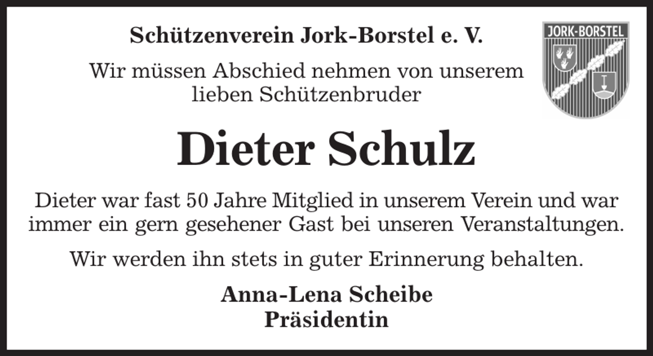 <p>Schützenverein Jork-Borstel e. V.<br />Wir müssen Abschied nehmen von unserem<br />lieben Schützenbruder<br />Dieter Schulz<br />Dieter war fast 50 Jahre Mitglied in unserem Verein und war immer ein gern gesehener Gast bei unseren Veranstaltungen.<br />Wir werden ihn stets in guter Erinnerung behalten.<br />Anna-Lena Scheibe<br />Präsidentin</p>