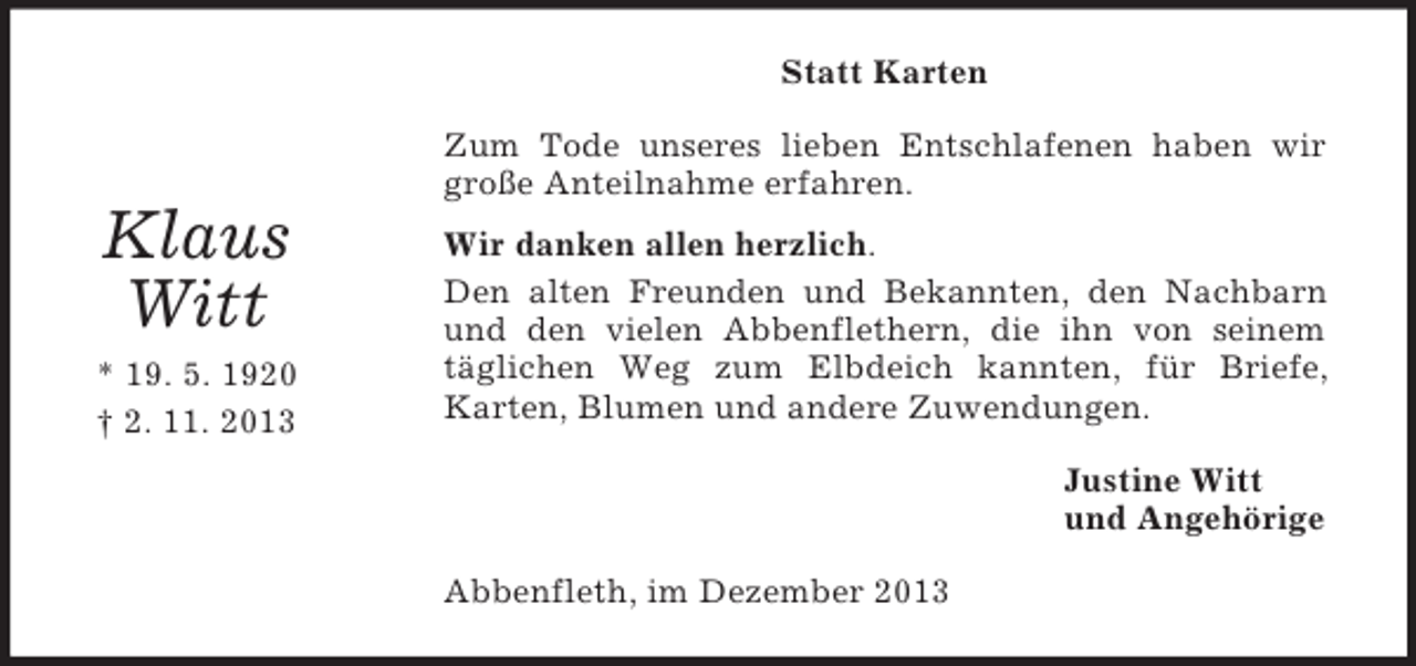 <p>Klaus<br />Witt<br />* 19. 5. 1920<br />† 2. 11. 2013<br />Statt Karten<br />Zum Tode unseres lieben Entschlafenen haben wir große Anteilnahme erfahren.<br />Wir danken allen herzlich.<br />Den alten Freunden und Bekannten, den Nachbarn und den vielen Abbenflethern, die ihn von seinem täglichen Weg zum Elbdeich kannten, für Briefe, Karten, Blumen und andere Zuwendungen.<br />Justine Witt<br />und Angehörige<br />Abbenfleth, im Dezember 2013</p>