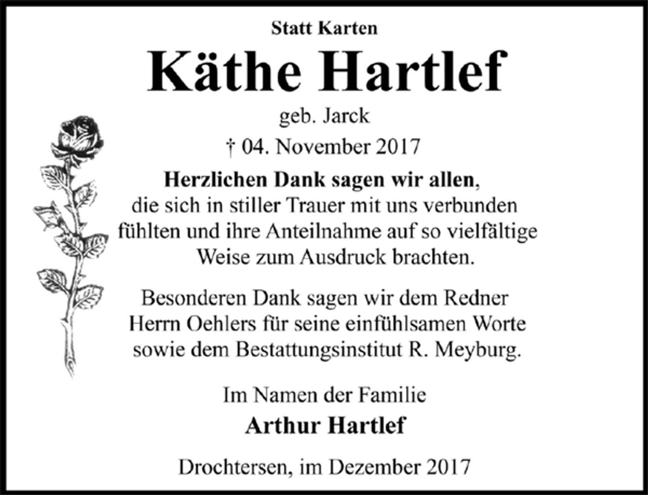 <p>Statt Karten<br />Käthe Hartlef<br />geb. Jarck<br />† 04. November 2017<br />Herzlichen Dank sagen wir allen,die sich in stiller Trauer mit uns verbunden<br />fühlten und ihre Anteilnahme auf so vielfältige<br />Weise zum Ausdruck brachten.<br />Besonderen Dank sagen wir dem Redner<br />Herrn Oehlers für seine einfühlsamen Worte<br />sowie dem Bestattungsinstitut R. Meyburg.<br />Im Namen der Familie<br />Arthur Hartlef<br />Drochtersen, im Dezember 2017</p>
