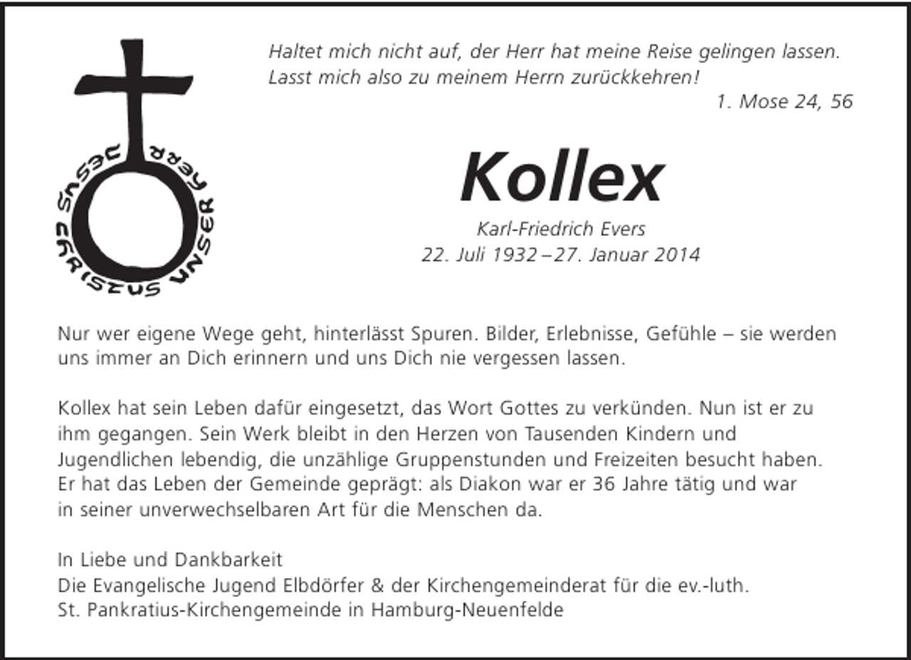 <p>Haltet mich nicht auf, der Herr hat meine Reise gelingen lassen. Lasst mich also zu meinem Herrn zurückkehren!<br />1. Mose 24, 56</p>
<p>Kollex<br />Karl-Friedrich Evers<br />22. Juli 1932 - 27. Januar 2014</p>
<p>Nur wer eigene Wege geht, hinterlässt Spuren. Bilder, Erlebnisse, Gefühle - sie werden uns immer an Dich erinnern und uns Dich nie vergessen lassen.</p>
<p>Er hat sein Leben dafür eingesetzt, das Wort Gottes zu verkünden. Nun ist er zu ihm gegangen. Sein Werk bleibt in den Herzen von Tausenden Kindern und Jugendlichen lebendig, die unzählige Gruppenstunden und Freizeiten besucht haben. Er hat das Leben der Gemeinde geprägt: als Diakon war er 36 Jahre tätig und war in seiner unverwechselbaren Art für die Menschen da.</p>
<p>In Liebe und Dankbarkeit<br />Die Evangelische Jugend Elbdörfer</p>