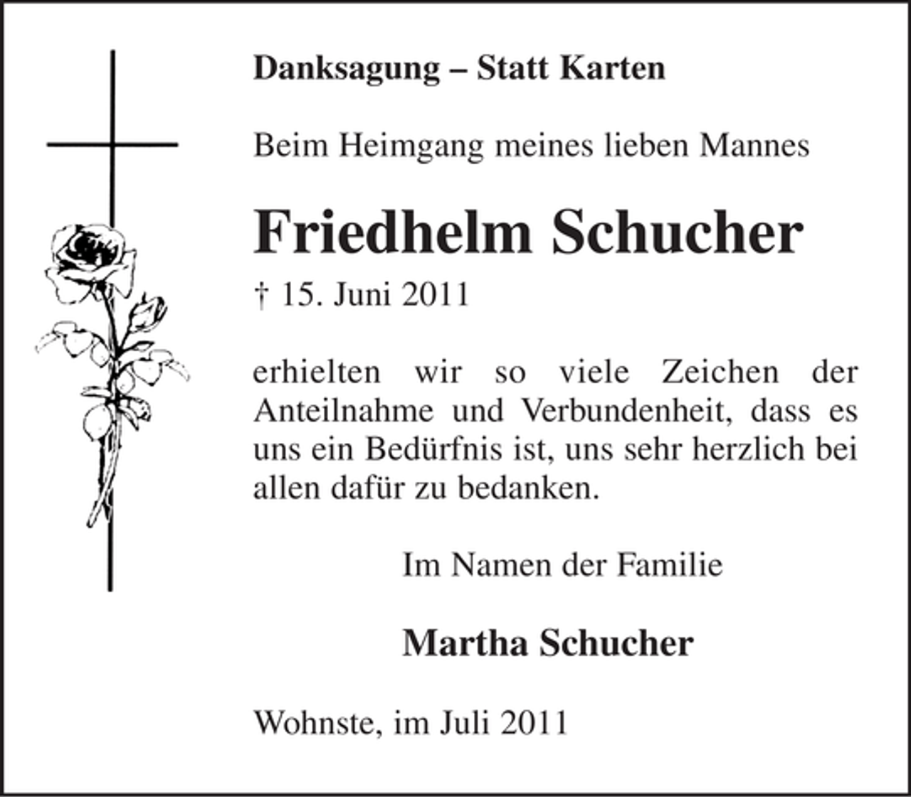 <p>Danksagung – Statt Karten<br />Beim Heimgang meines lieben Mannes</p><p>Friedhelm Schucher<br />† 15. Juni 2011<br />erhielten wir so viele Zeichen der<br />Anteilnahme und Verbundenheit, dass es<br />uns ein Bedürfnis ist, uns sehr herzlich bei<br />allen dafür zu bedanken.<br />Im Namen der Familie</p><p>Martha Schucher<br />Wohnste, im Juli 2011</p>