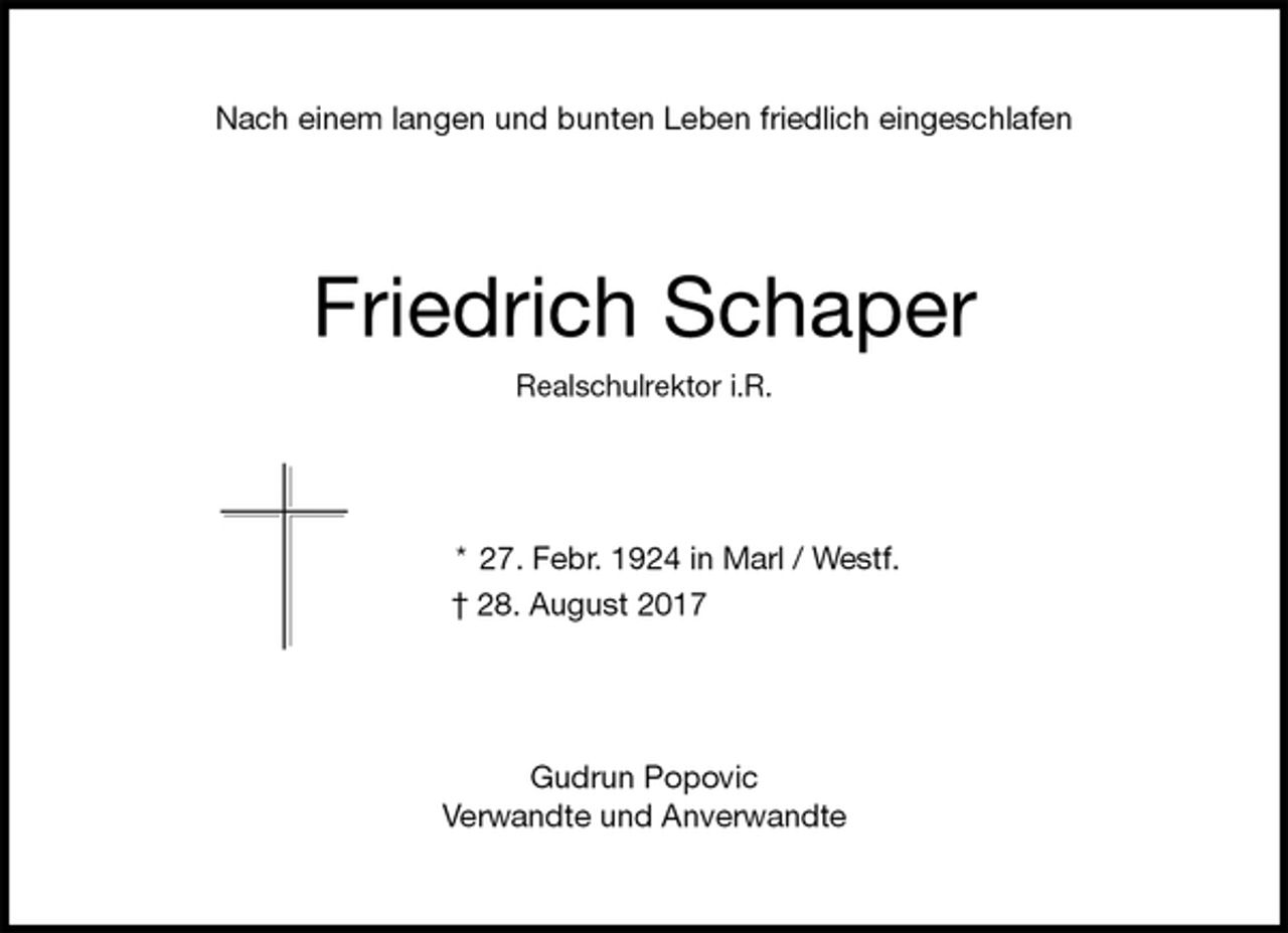 <p>Nach einem langen und bunten Leben friedlich eingeschlafen<br />Friedrich Schaper<br />Realschulrektor i.R.<br />* 27. Febr. 1924 in Marl / Westf.<br />† 28. August 2017<br />Gudrun Popovic<br />Verwandte und Anverwandte</p>
