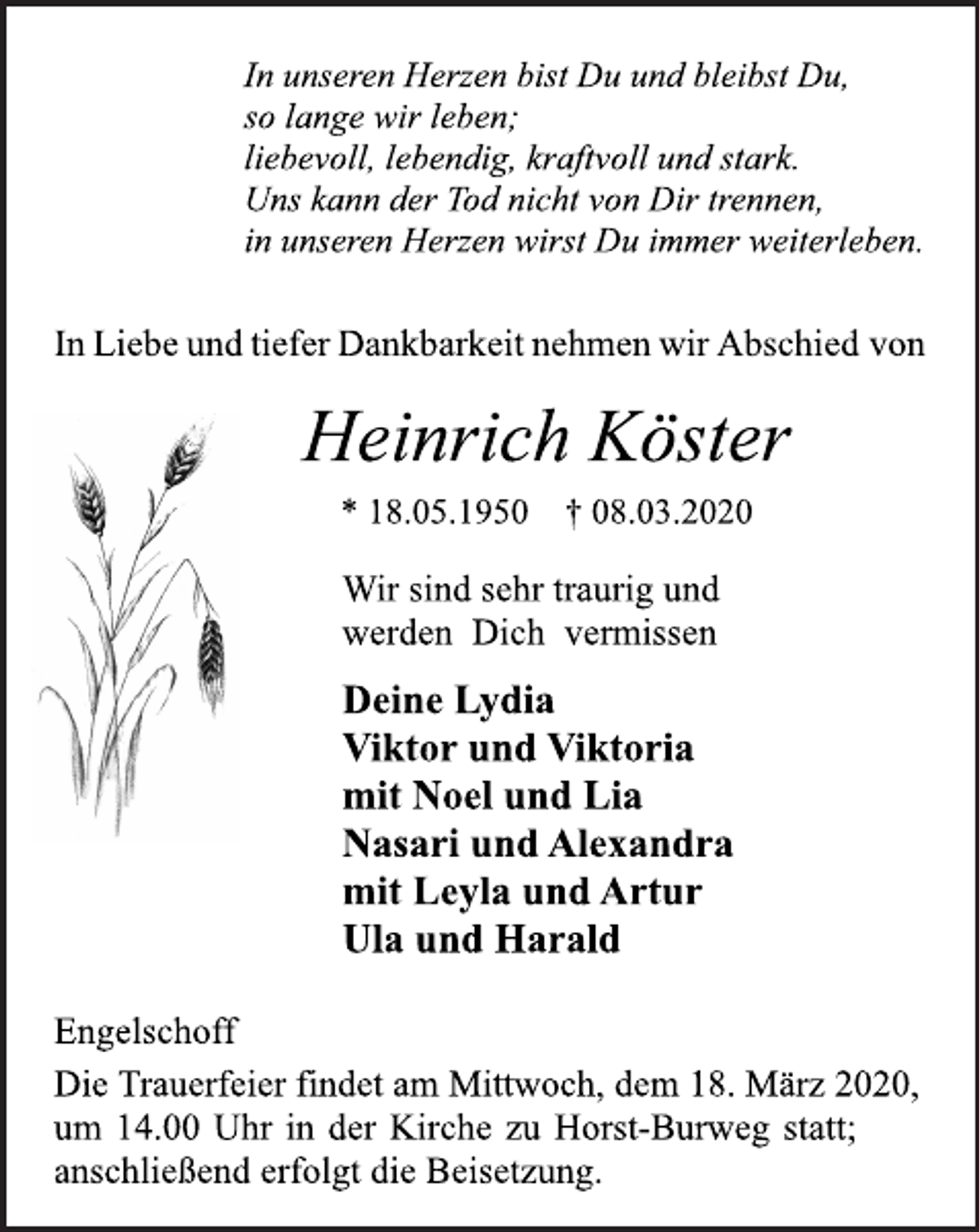 <p>In unseren Herzen bist Du und bleibst Du,<br />so lange wir leben;<br />liebevoll, lebendig, kraftvoll und stark.<br />Uns kann der Tod nicht von Dir trennen,<br />in unseren Herzen wirst Du immer weiterleben.<br />InLiebeundtieferDankbarkeitnehmenwirAbschied von<br />Heinrich Köster<br />* 18.05.1950 † 08.03.2020<br />Wir sind sehr traurig und<br />werden Dich vermissen<br />Deine Lydia<br />Viktor und Viktoria<br />mit Noel und Lia<br />Nasari und Alexandra<br />mit Leyla und Artur<br />Ula und Harald<br />Engelschoff<br />DieTrauerfeier findet am Mittwoch, dem 18. März 2020,<br />um 14.00 Uhr in der Kirche zu Horst-Burweg statt; anschließenderfolgt die Beisetzung.</p>