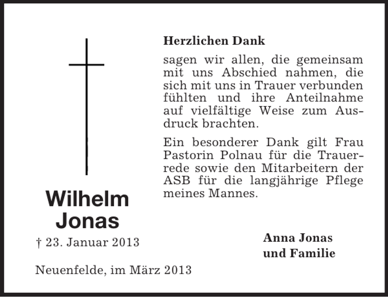 <p>Wilhelm<br />Jonas</p><p>Herzlichen Dank<br />sagen wir allen, die gemeinsam<br />mit uns Abschied nahmen, die<br />sich mit uns in Trauer verbunden<br />fühlten und ihre Anteilnahme<br />auf vielfältige Weise zum Ausdruck brachten.<br />Ein besonderer Dank gilt Frau<br />Pastorin Polnau für die Trauerrede sowie den Mitarbeitern der<br />ASB für die langjährige Pflege<br />meines Mannes.</p><p>† 23. Januar 2013<br />Neuenfelde, im März 2013</p><p>Anna Jonas<br />und Familie</p>
