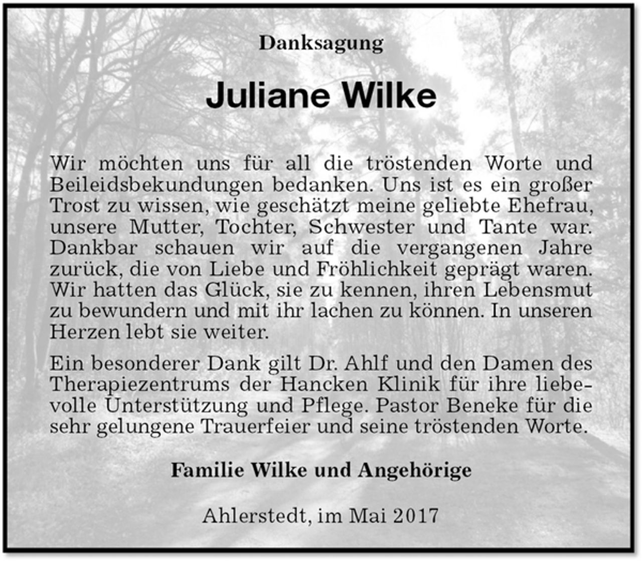 <p>Danksagung<br />Juliane Wilke<br />Wir möchten uns für all die tröstenden Worte und<br />Beileidsbekundungen bedanken. Uns ist es ein großer Trost zu wissen, wie geschätzt meine geliebte Ehefrau, unsere Mutter, Tochter, Schwester und Tante war.<br />Dankbar schauen wir auf die vergangenen Jahre<br />zurück, die von Liebe und Fröhlichkeit geprägt waren. Wir hatten das Glück, sie zu kennen, ihren Lebensmut zu bewundern und mit ihr lachen zu können. In unseren<br />Herzen lebt sie weiter.<br />Ein besonderer Dank gilt Dr. Ahlf und den Damen des Therapiezentrums der Hancken Klinik für ihre liebevolle Unterstützung und Pflege. Pastor Beneke für die sehr gelungene Trauerfeier und seine tröstenden Worte.<br />Familie Wilke und Angehörige<br />Ahlerstedt, im Mai 2017</p>