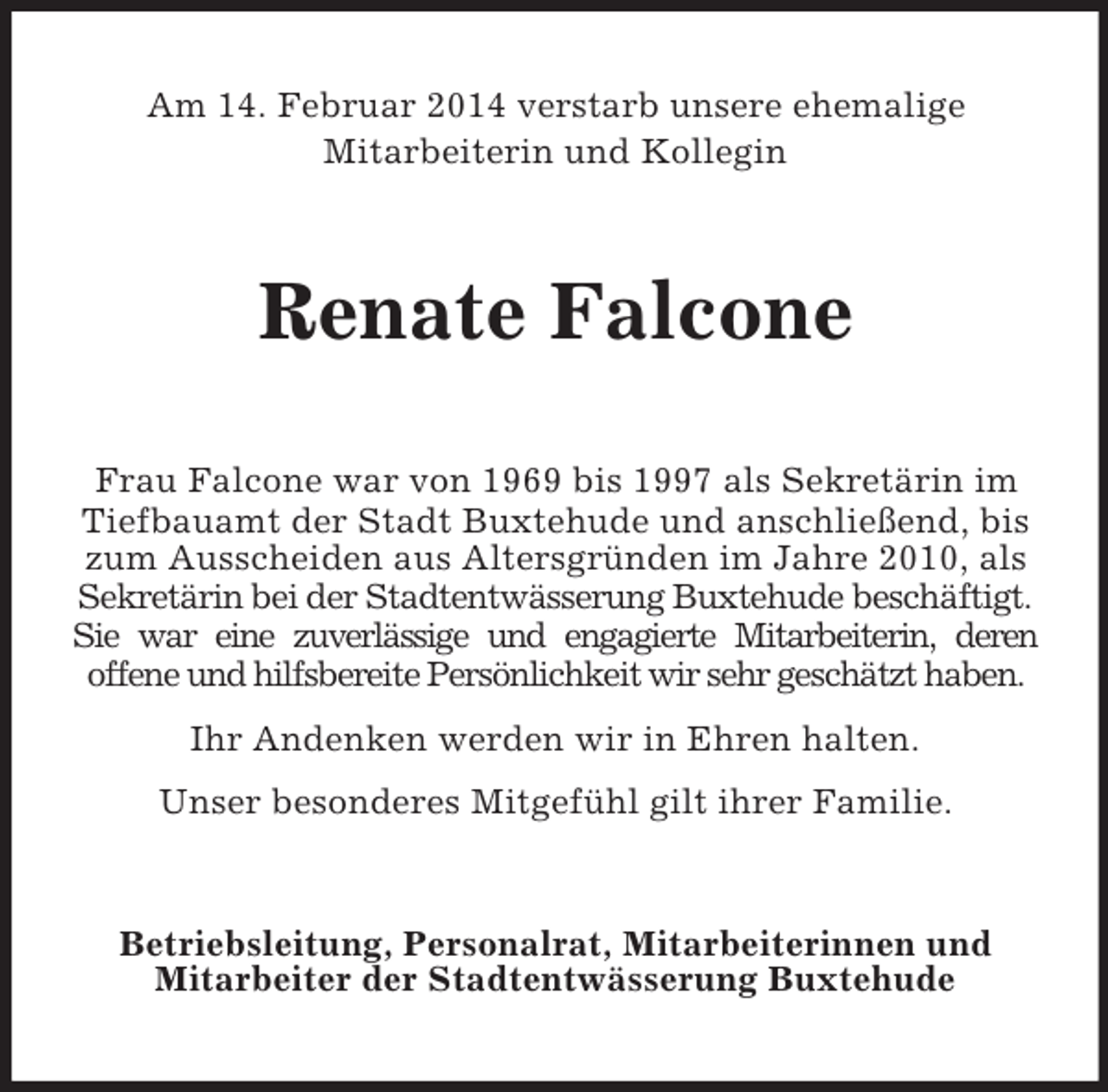 <p>Am 14. Februar 2014 verstarb unsere ehemalige<br />Mitarbeiterin und Kollegin<br />Renate Falcone<br />Frau Falcone war von 1969 bis 1997 als Sekretärin im Tiefbauamt der Stadt Buxtehude und anschließend, bis zum Ausscheiden aus Altersgründen im Jahre 2010, als Sekretärin bei der Stadtentwässerung Buxtehude beschäftigt.<br />Sie war eine zuverlässige und engagierte Mitarbeiterin, deren<br />offene und hilfsbereite Persönlichkeit wir sehr geschätzt haben.<br />Ihr Andenken werden wir in Ehren halten.<br />Unser besonderes Mitgefühl gilt ihrer Familie.<br />Betriebsleitung, Personalrat, Mitarbeiterinnen und<br />Mitarbeiter der Stadtentwässerung Buxtehude</p>