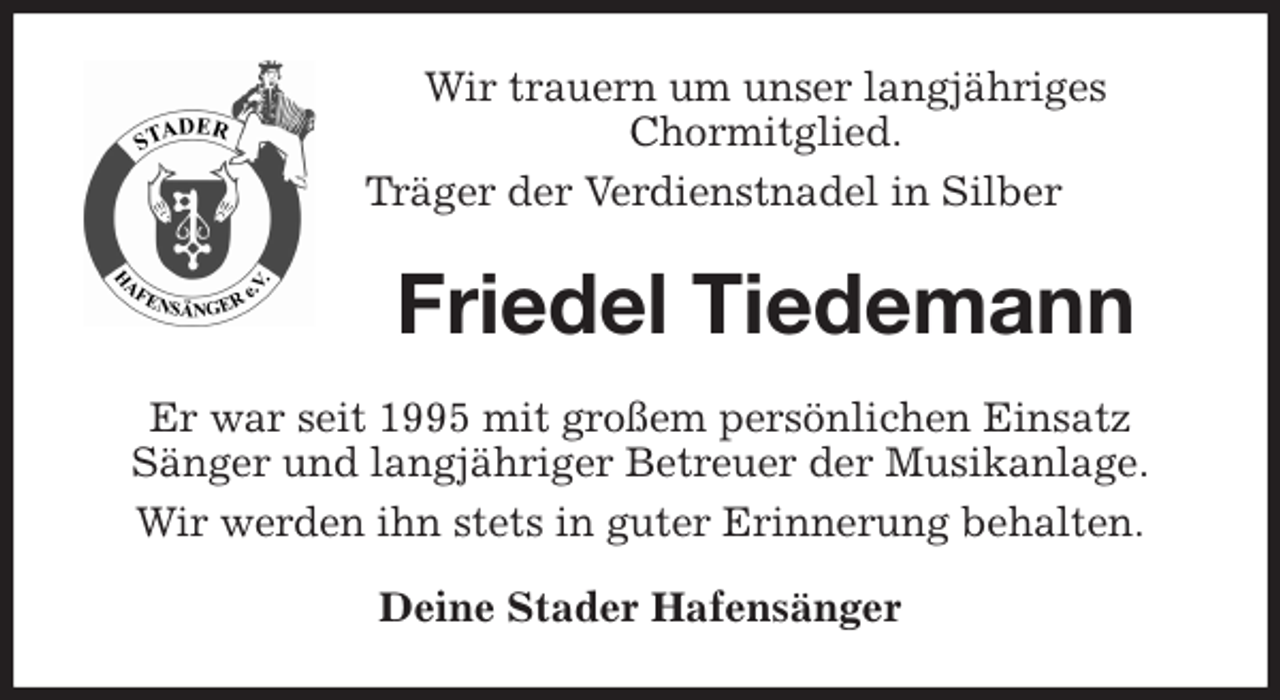 <p>Wir trauern um unser langjähriges<br />Chormitglied.<br />Träger der Verdienstnadel in Silber<br />Friedel Tiedemann<br />Er war seit 1995 mit großem persönlichen Einsatz<br />Sänger und langjähriger Betreuer der Musikanlage.<br />Wir werden ihn stets in guter Erinnerung behalten.<br />Deine Stader Hafensänger</p>