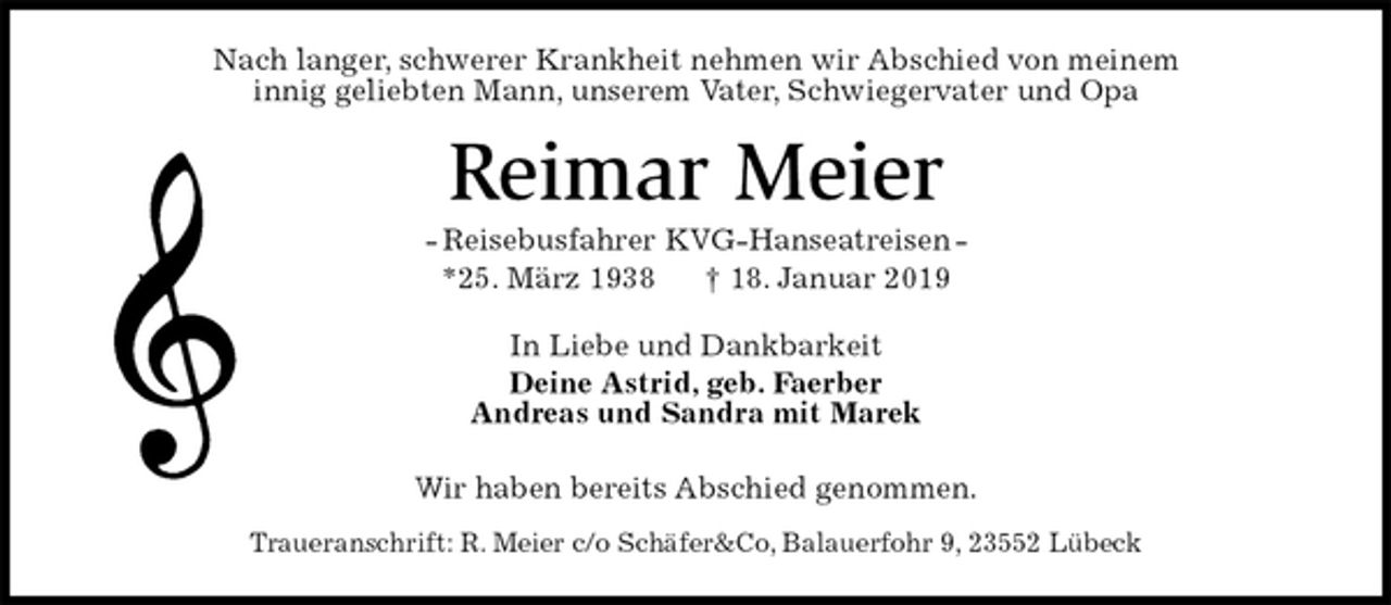 <p>Nach langer, schwerer Krankheit nehmen wir Abschied von meinem<br />innig geliebten Mann, unserem Vater, Schwiegervater und Opa<br />Reimar Meier<br />- Reisebusfahrer KVG-Hanseatreisen -<br />*25. März 1938 † 18. Januar 2019<br />In Liebe und Dankbarkeit<br />Deine Astrid, geb. Faerber<br />Andreas und Sandra mit Marek<br />Wir haben bereits Abschied genommen.<br />Traueranschrift: R. Meier c/o Schäfer&amp;Co, Balauerfohr 9, 23552 Lübeck</p>
