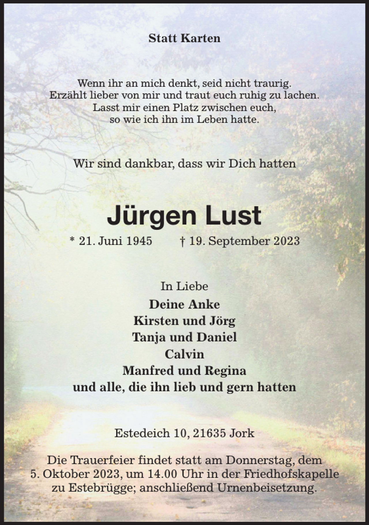 <p>Statt Karten<br />Wenn ihr an mich denkt, seid nicht traurig.<br />Erzählt lieber von mir und traut euch ruhig zu lachen.<br />Lasst mir einen Platz zwischen euch,<br />so wie ich ihn im Leben hatte.<br />Wir sind dankbar, dass wir Dich hatten<br />Jürgen Lust<br />* 21. Juni 1945 † 19. September 2023<br />In Liebe<br />Deine Anke<br />Kirsten und Jörg<br />Tanja und Daniel<br />Calvin<br />Manfred und Regina<br />und alle, die ihn lieb und gern hatten<br />Estedeich 10, 21635 Jork</p><p>Die Trauerfeier findet statt am Donnerstag, dem<br />5. Oktober 2023, um 14.00 Uhr in der Friedhofskapelle zu Estebrügge; anschließend Urnenbeisetzung.</p>