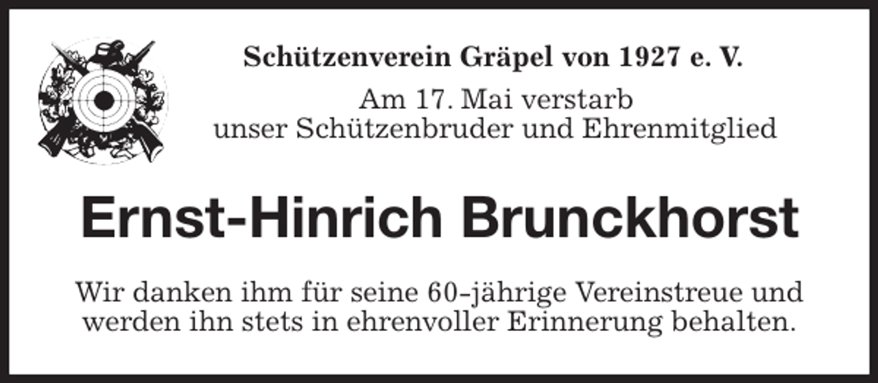 <p>Schützenverein Gräpel von 1927 e. V.<br />Am 17. Mai verstarb<br />unser Schützenbruder und Ehrenmitglied<br />Ernst-Hinrich Brunckhorst<br />Wir danken ihm für seine 60-jährige Vereinstreue und werden ihn stets in ehrenvoller Erinnerung behalten.</p>