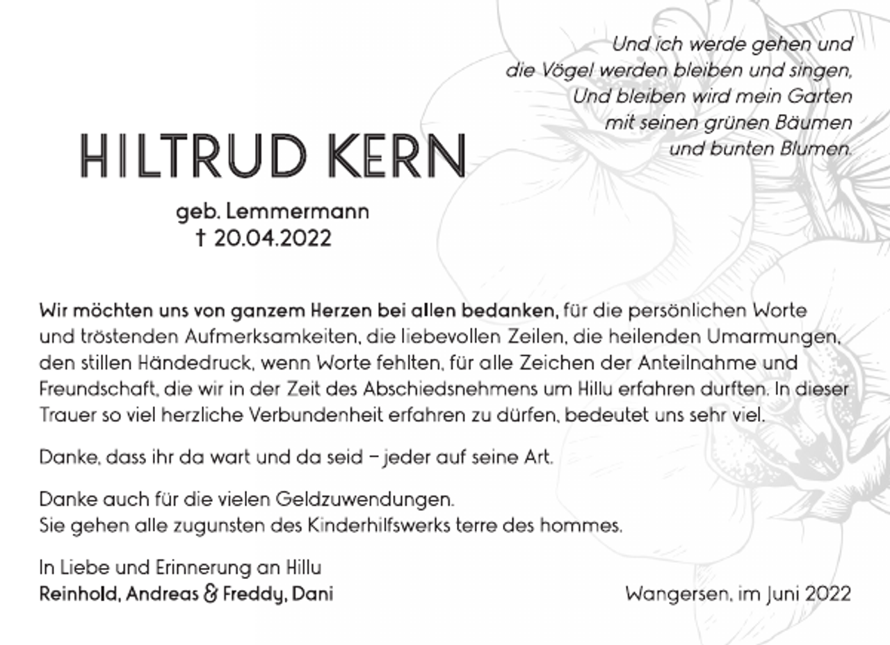 <p>Und ich werde gehen und<br />die Vögel werden bleiben und singen,<br />Und bleiben wird mein Garten<br />mit seinen grünen Bäumen<br />und bunten Blumen.<br />HILTRUD KERN<br />geb. Lemmermann<br />+ 20.04.2022<br />Wir möchten uns von ganzem Herzen bei allen bedanken, für die persönlichen Worte<br />und tröstenden Aufmerksamkeiten, die liebevollen Zeilen, die heilenden Umarmungen,<br />den stillen Händedruck, wenn Worte fehlten, für alle Zeichen der Anteilnahme und<br />Freundschaft, die wir in der Zeit des Abschiedsnehmens um Hillu erfahren durften. In dieser<br />Trauer so viel herzliche Verbundenheit erfahren zu dürfen, bedeutet uns sehr viel.<br />Danke, dass ihr da wart und da seid - jeder auf seine Art.<br />Danke auch für die vielen Geldzuwendungen.<br />Sie gehen alle zugunsten des Kinderhilfswerks terre des hommes.<br />In Liebe und Erinnerung an Hillu<br />Reinhold, Andreas &amp; Freddy, Dani<br />Wangersen, im Juni 2022</p>