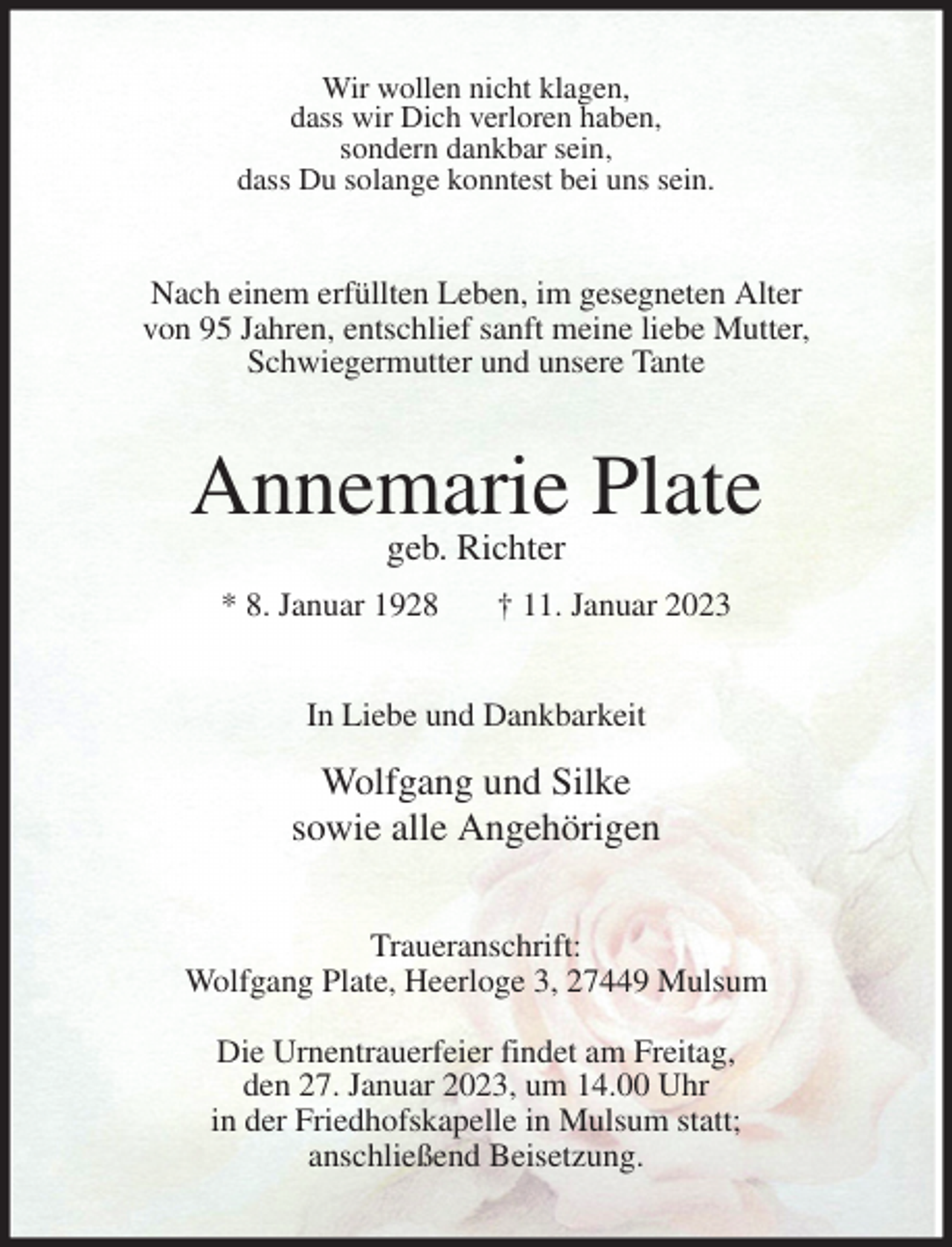 <p>Wir wollen nicht klagen,<br />dass wir Dich verloren haben,<br />sondern dankbar sein,<br />dass Du solange konntest bei uns sein.<br />Nach einem erfüllten Leben, im gesegneten Alter<br />von 95 Jahren, entschlief sanft meine liebe Mutter,<br />Schwiegermutter und unsere Tante<br />Annemarie Plate<br />geb. Richter<br />* 8. Januar 1928 † 11. Januar 2023<br />In Liebe und Dankbarkeit<br />Wolfgang und Silke<br />sowie alle Angehörigen<br />Traueranschrift:<br />Wolfgang Plate, Heerloge 3, 27449 Mulsum</p><p>Die Urnentrauerfeier findet am Freitag,<br />den 27. Januar 2023, um 14.00 Uhr<br />in der Friedhofskapelle in Mulsum statt;<br />anschließend Beisetzung.</p>
