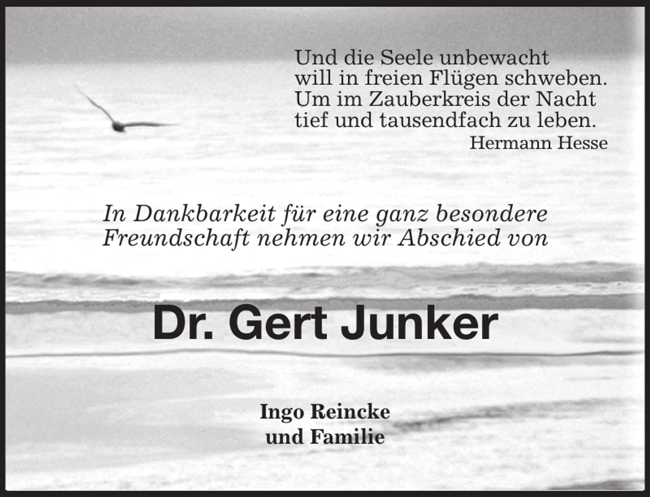 <p>Und die Seele unbewacht<br />will in freien Flügen schweben.<br />Um im Zauberkreis der Nacht<br />tief und tausendfach zu leben.<br />Hermann Hesse<br />In Dankbarkeit für eine ganz besondere<br />Freundschaft nehmen wir Abschied von<br />Dr. Gert Junker<br />Ingo Reincke<br />und Familie</p>