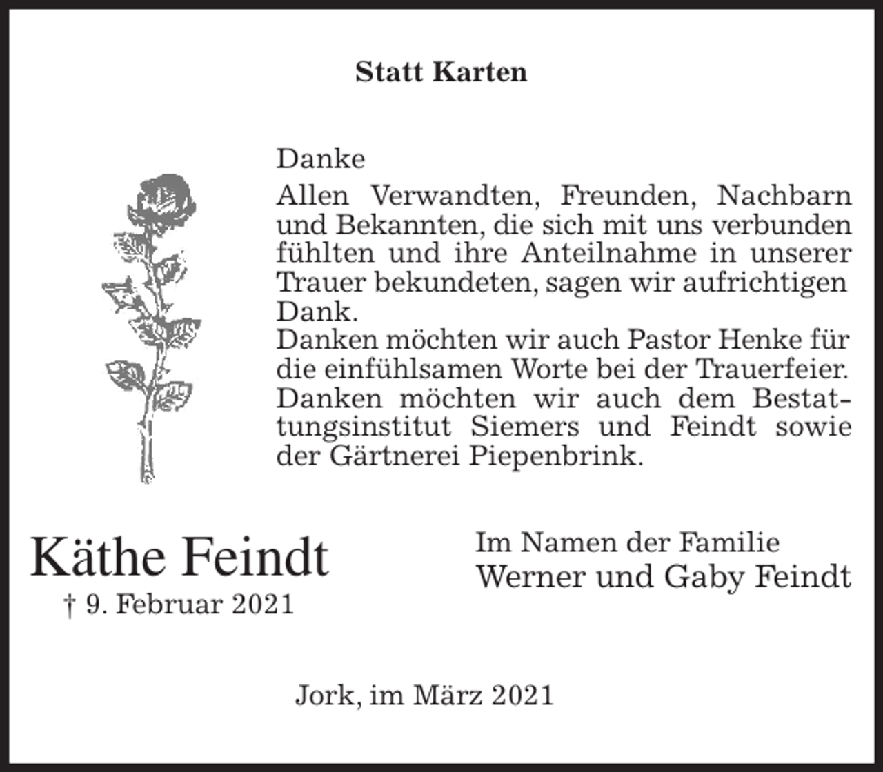 <p>Statt Karten<br />Danke<br />Allen Verwandten, Freunden, Nachbarn und Bekannten, die sich mit uns verbunden<br />fühlten und ihre Anteilnahme in unserer Trauer bekundeten, sagen wir aufrichtigen<br />Dank.<br />Danken möchten wir auch Pastor Henke für<br />die einfühlsamen Worte bei der Trauerfeier.<br />Danken möchten wir auch dem Bestattungsinstitut Siemers und Feindt sowie<br />der Gärtnerei Piepenbrink.<br />Im Namen der Familie<br />Werner und Gaby Feindt</p>
<p>Jork, im März 2021<br />Käthe Feindt<br />† 9. Februar 2021</p>