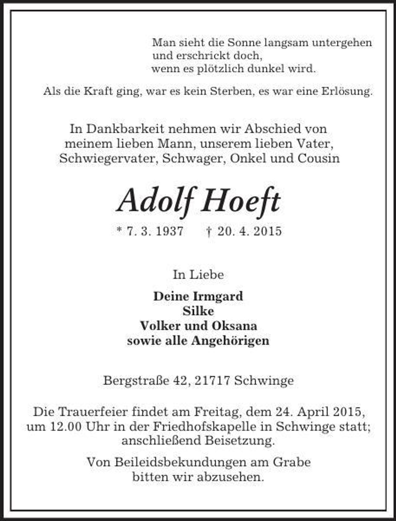 <p>Man sieht die Sonne langsam untergehen<br />und erschrickt doch,<br />wenn es plötzlich dunkel wird.<br />Als die Kraft ging, war es kein Sterben, es war eine Erlösung.<br />In Dankbarkeit nehmen wir Abschied von<br />meinem lieben Mann, unserem lieben Vater,<br />Schwiegervater, Schwager, Onkel und Cousin<br />Adolf Hoeft<br />* 7. 3. 1937 † 20. 4. 2015<br />In Liebe<br />Deine Irmgard<br />Silke<br />Volker und Oksana<br />sowie alle Angehörigen<br />Bergstraße 42, 21717 Schwinge</p>
<p>Die Trauerfeier findet am Freitag, dem 24. April 2015,<br />um 12.00 Uhr in der Friedhofskapelle in Schwinge statt;<br />anschließend Beisetzung.<br />Von Beileidsbekundungen am Grabe<br />bitten wir abzusehen.</p>