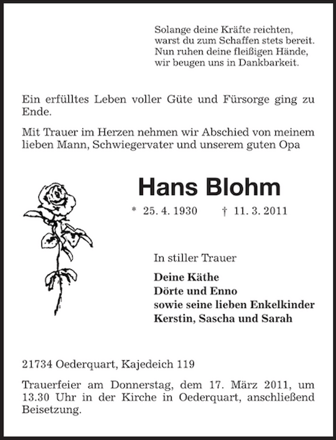 <p>Solange deine Kräfte reichten, warst du zum Schaffen stets bereit. Nun ruhen deine fleißigen Hände, wir beugen uns in Dankbarkeit.</p><p>Ein erfülltes Leben voller Güte und Fürsorge ging zu Ende. Mit Trauer im Herzen nehmen wir Abschied von meinem lieben Mann, Schwiegervater und unserem guten Opa</p><p>Hans Blohm<br />* 25. 4. 1930 † 11. 3. 2011 In stiller Trauer Deine Käthe Dörte und Enno sowie seine lieben Enkelkinder Kerstin, Sascha und Sarah</p><p>21734 Oederquart, Kajedeich 119 Trauerfeier am Donnerstag, dem 17. März 2011, um 13.30 Uhr in der Kirche in Oederquart, anschließend Beisetzung.</p>