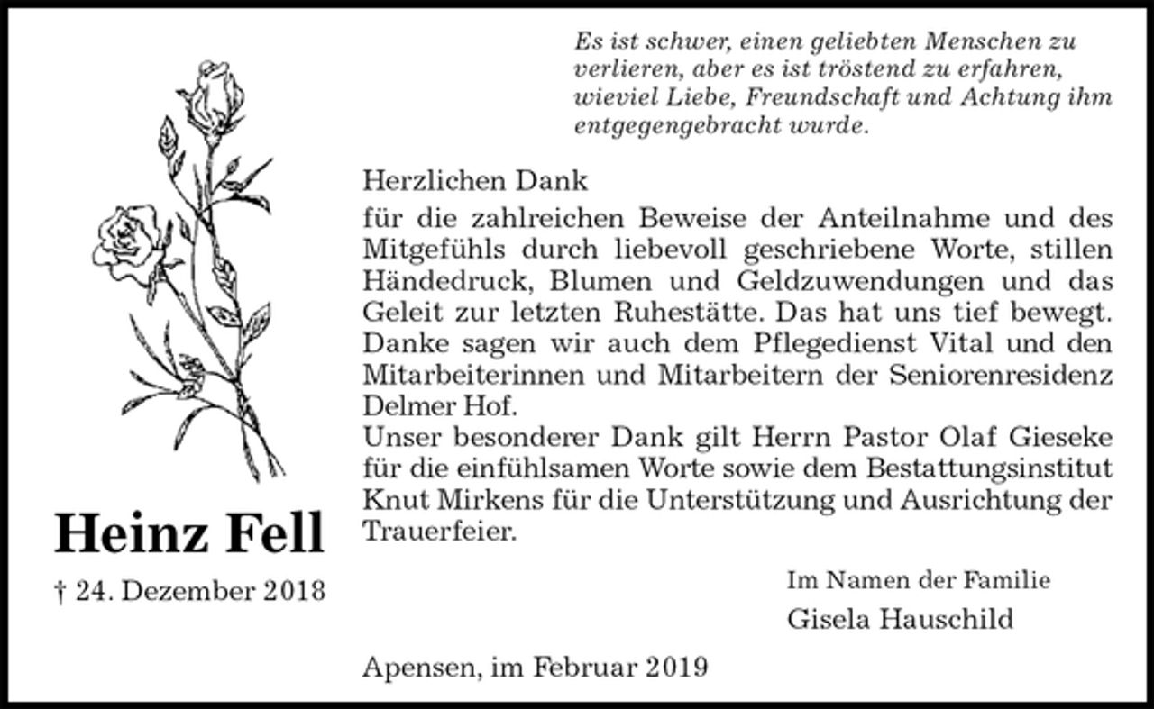 <p>Es ist schwer, einen geliebten Menschen zu<br />verlieren, aber es ist tröstend zu erfahren,<br />wieviel Liebe, Freundschaft und Achtung ihm<br />entgegengebracht wurde.<br />Herzlichen Dank<br />für die zahlreichen Beweise der Anteilnahme und des<br />Mitgefühls durch liebevoll geschriebene Worte, stillen<br />Händedruck, Blumen und Geldzuwendungen und das<br />Geleit zur letzten Ruhestätte. Das hat uns tief bewegt.<br />Danke sagen wir auch dem Pflegedienst Vital und den<br />Mitarbeiterinnen und Mitarbeitern der Seniorenresidenz<br />Delmer Hof.<br />Unser besonderer Dank gilt Herrn Pastor Olaf Gieseke<br />für die einfühlsamen Worte sowie dem Bestattungsinstitut<br />Knut Mirkens für die Unterstützung und Ausrichtung der Trauerfeier.<br />Im Namen der Familie<br />Gisela Hauschild<br />Apensen, im Februar 2019<br />Heinz Fell<br />† 24. Dezember 2018</p>