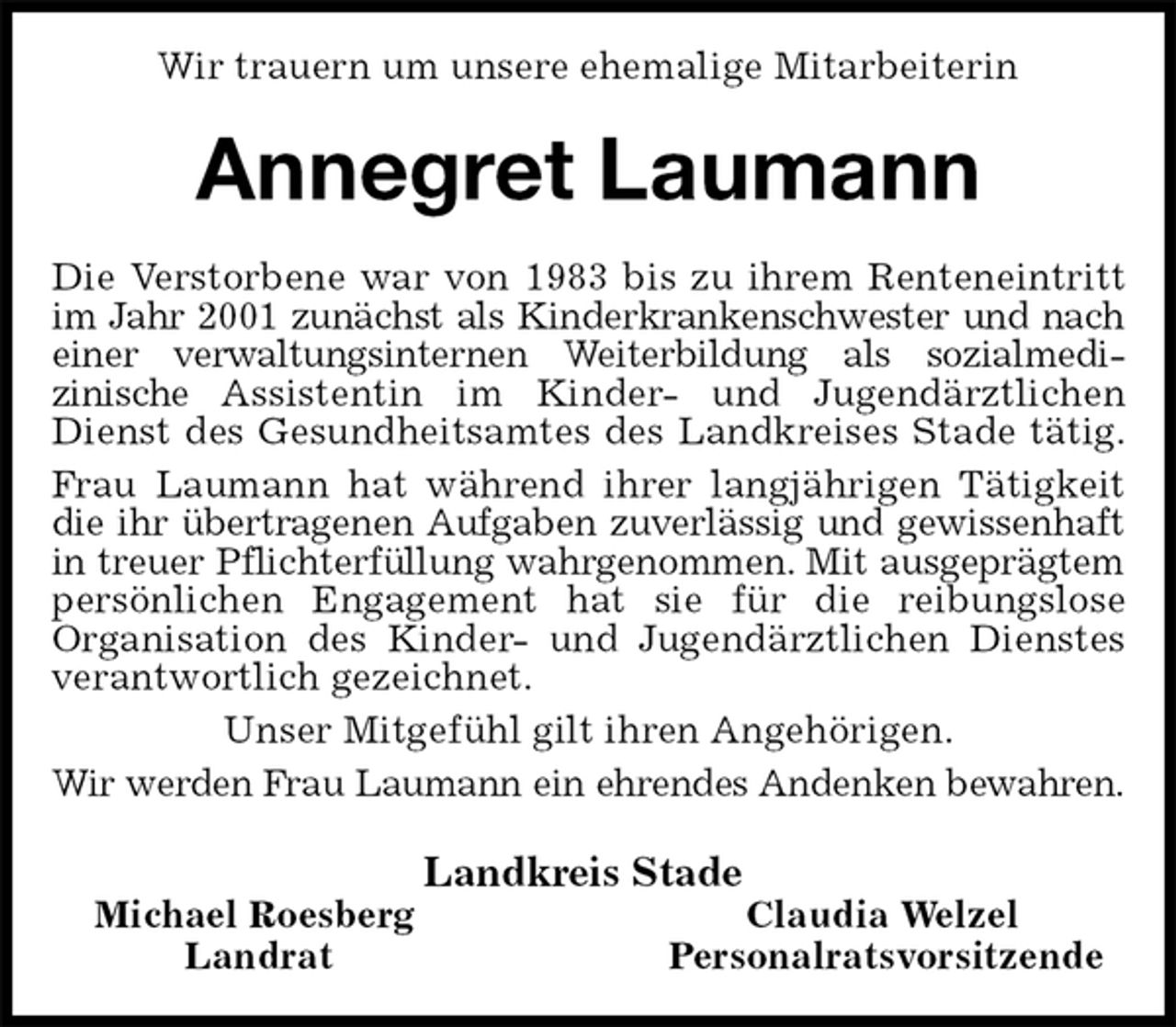 <p>Wir trauern um unsere ehemalige Mitarbeiterin<br />Annegret Laumann<br />Die Verstorbene war von 1983 bis zu ihrem Renteneintritt im Jahr 2001 zunächst als Kinderkrankenschwester und nach<br />einer verwaltungsinternen Weiterbildung als sozialmedi-<br />zinische Assistentin im Kinder- und Jugendärztlichen Dienst des Gesundheitsamtes des Landkreises Stade tätig.<br />Frau Laumann hat während ihrer langjährigen Tätigkeit die ihr übertragenen Aufgaben zuverlässig und gewissenhaft in treuer Pflichterfüllung wahrgenommen. Mit ausgeprägtem persönlichen Engagement hat sie für die reibungslose<br />Organisation des Kinder- und Jugendärztlichen Dienstes verantwortlich gezeichnet.<br />Unser Mitgefühl gilt ihren Angehörigen.<br />Wir werden Frau Laumann ein ehrendes Andenken bewahren.<br />Landkreis Stade<br />Michael Roesberg Claudia Welzel<br />Landrat Personalratsvorsitzende</p>