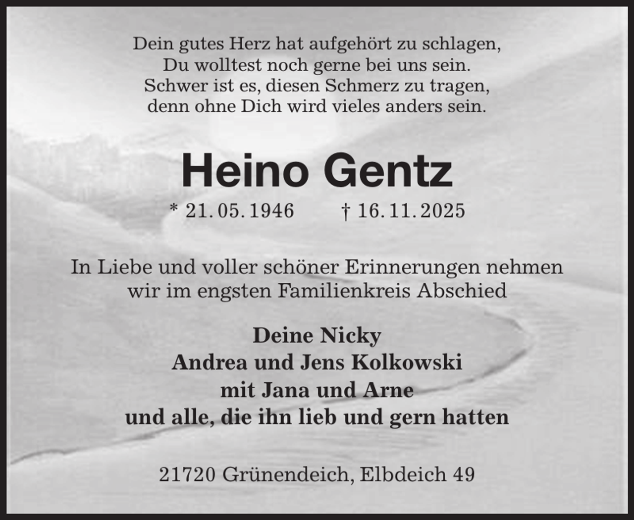 <p>Dein gutes Herz hat aufgehört zu schlagen,<br />Du wolltest noch gerne bei uns sein.<br />Schwer ist es, diesen Schmerz zu tragen,<br />denn ohne Dich wird vieles anders sein.<br />Heino Gentz<br />* 21. 05. 1946 † 16. 11. 2025<br />In Liebe und voller schöner Erinnerungen nehmen wir im engsten Familienkreis Abschied</p><p>Deine Nicky<br />Andrea und Jens Kolkowski<br />mit Jana und Arne<br />und alle, die ihn lieb und gern hatten<br />21720 Grünendeich, Elbdeich 49</p>