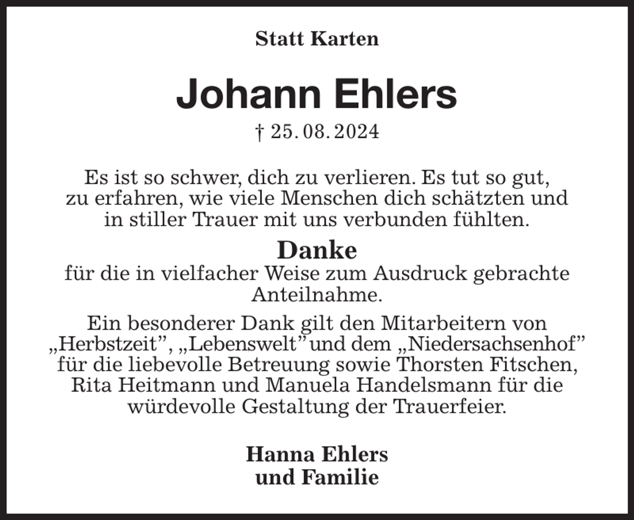 <p>Statt Karten<br />Johann Ehlers<br />† 25. 08. 2024<br />Es ist so schwer, dich zu verlieren. Es tut so gut,<br />zu erfahren, wie viele Menschen dich schätzten und<br />in stiller Trauer mit uns verbunden fühlten.<br />Danke<br />für die in vielfacher Weise zum Ausdruck gebrachte<br />Anteilnahme.<br />Ein besonderer Dank gilt den Mitarbeitern von<br />„Herbstzeit”, „Lebenswelt” und dem „Niedersachsenhof”<br />für die liebevolle Betreuung sowie Thorsten Fitschen, Rita Heitmann und Manuela Handelsmann für die<br />würdevolle Gestaltung der Trauerfeier.<br />Hanna Ehlers<br />und Familie</p>