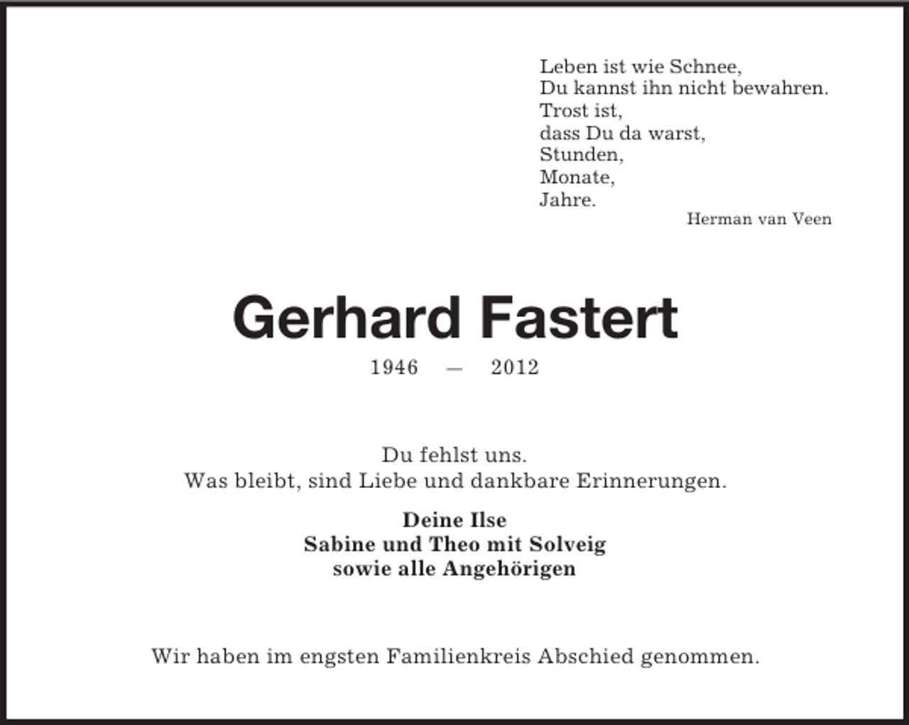 <p>Leben ist wie Schnee,<br />Du kannst ihn nicht bewahren.<br />Trost ist,<br />dass Du da warst,<br />Stunden,<br />Monate,<br />Jahre.<br />Herman van Veen</p><p>Gerhard Fastert<br />1946</p><p>—</p><p>2012</p><p>Du fehlst uns.<br />Was bleibt, sind Liebe und dankbare Erinnerungen.<br />Deine Ilse<br />Sabine und Theo mit Solveig<br />sowie alle Angehörigen</p><p>Wir haben im engsten Familienkreis Abschied genommen.</p>