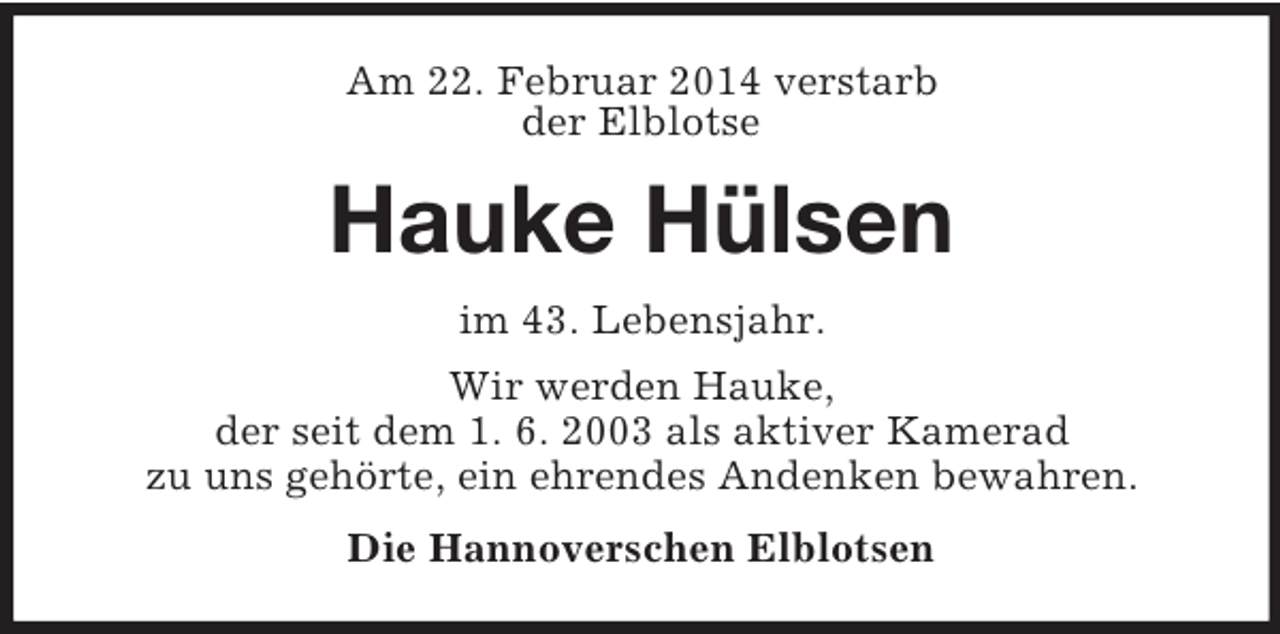 <p>Am 22. Februar 2014 verstarb<br />der Elblotse<br />Hauke Hülsen<br />im 43. Lebensjahr.<br />Wir werden Hauke,<br />der seit dem 1. 6. 2003 als aktiver Kamerad<br />zu uns gehörte, ein ehrendes Andenken bewahren.<br />Die Hannoverschen Elblotsen</p>
