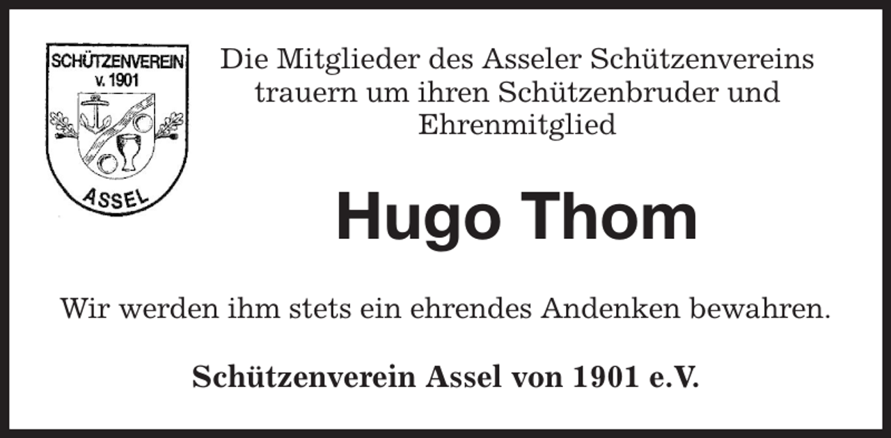 <p>Die Mitglieder des Asseler Schützenvereins<br />trauern um ihren Schützenbruder und<br />Ehrenmitglied<br />Hugo Thom<br />Wir werden ihm stets ein ehrendes Andenken bewahren.<br />Schützenverein Assel von 1901 e.V.</p>