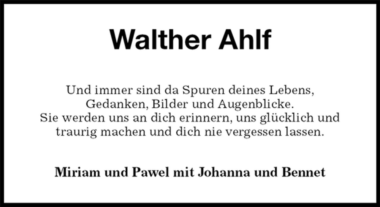 <p>Walther Ahlf<br />Und immer sind da Spuren deines Lebens,<br />Gedanken, Bilder und Augenblicke.<br />Sie werden uns an dich erinnern, uns glücklich und traurig machen und dich nie vergessen lassen.<br />Miriam und Pawel mit Johanna und Bennet</p>