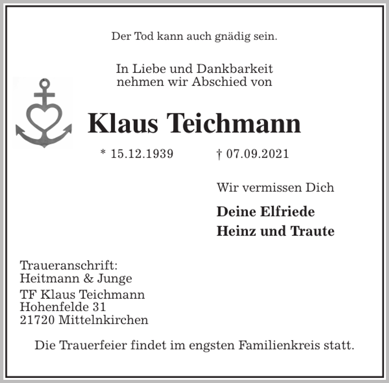 <p>Der Tod kann auch gnädig sein.<br />In Liebe und Dankbarkeit<br />nehmen wir Abschied von<br />Klaus Teichmann<br />* 15.12.1939 † 07.09.2021<br />Wir vermissen Dich</p>
<p>Deine Elfriede<br />Heinz und Traute<br />Traueranschrift:<br />Heitmann &amp; Junge<br />TF Klaus Teichmann<br />Hohenfelde 31<br />21720 Mittelnkirchen</p>
<p>Die Trauerfeier findet im engsten Familienkreis statt.</p>