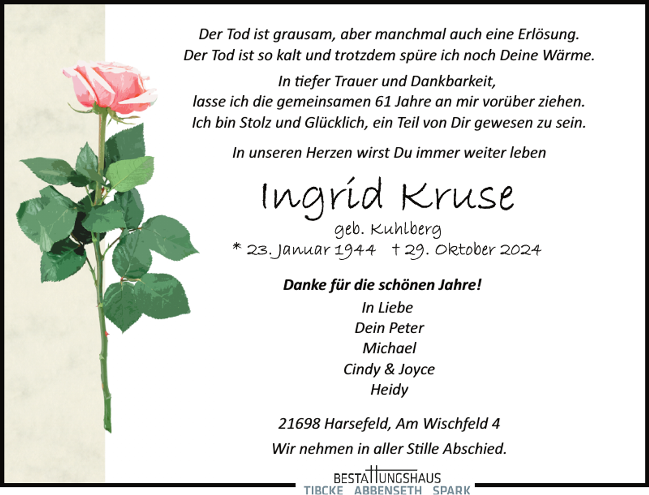 <p>Der Tod ist grausam, aber manchmal auch eine Erlösung.<br />Der Tod ist so kalt und trotzdem spüre ich noch Deine Wärme.<br />In �efer Trauer und Dankbarkeit,<br />lasse ich die gemeinsamen 61 Jahre an mir vorüber ziehen.<br />Ich bin Stolz und Glücklich, ein Teil von Dir gewesen zu sein.<br />In unseren Herzen wirst Du immer weiter leben</p><p>Danke für die schönen Jahre!<br />In Liebe<br />Dein Peter<br />Michael<br />Cindy &amp; Joyce<br />Heidy<br />21698 Harsefeld, Am Wischfeld 4<br />Wir nehmen in aller S�lle Abschied.</p>