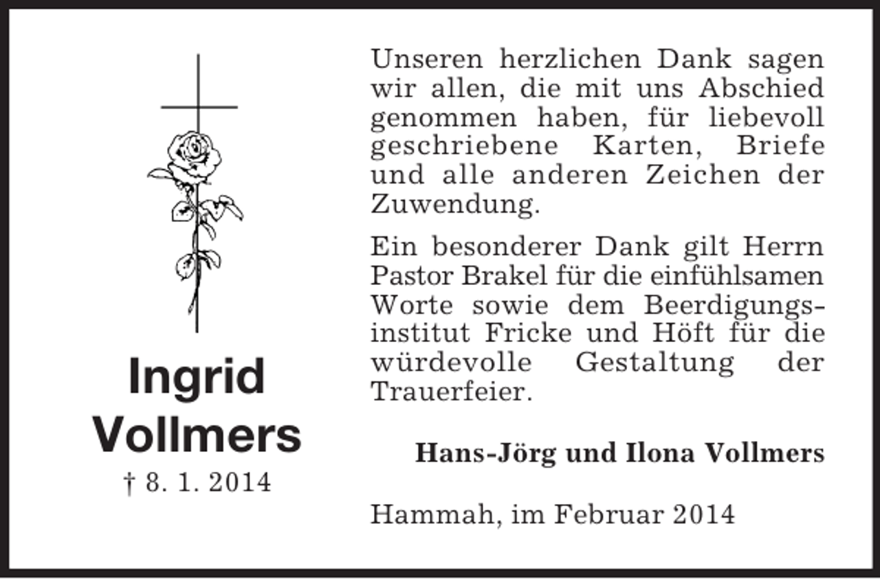 <p>Ingrid<br />Vollmers<br />† 8. 1. 2014<br />Unseren herzlichen Dank sagen wir allen, die mit uns Abschied genommen haben, für liebevoll geschriebene Karten, Briefe<br />und alle anderen Zeichen der<br />Zuwendung.<br />Ein besonderer Dank gilt Herrn Pastor Brakel für die einfühlsamen<br />Worte sowie dem Beerdigungs-<br />institut Fricke und Höft für die würdevolle Gestaltung der<br />Trauerfeier.<br />Hans-Jörg und Ilona Vollmers<br />Hammah, im Februar 2014</p>