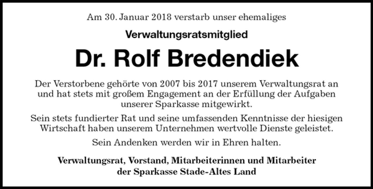 <p>Am 30. Januar 2018 verstarb unser ehemaliges<br />Verwaltungsratsmitglied<br />Dr. Rolf Bredendiek<br />Der Verstorbene gehörte von 2007 bis 2017 unserem Verwaltungsrat an<br />und hat stets mit großem Engagement an der Erfüllung der Aufgaben<br />unserer Sparkasse mitgewirkt.<br />Sein stets fundierter Rat und seine umfassenden Kenntnisse der hiesigen<br />Wirtschaft haben unserem Unternehmen wertvolle Dienste geleistet.<br />Sein Andenken werden wir in Ehren halten.<br />Verwaltungsrat, Vorstand, Mitarbeiterinnen und Mitarbeiter<br />der Sparkasse Stade-Altes Land</p>