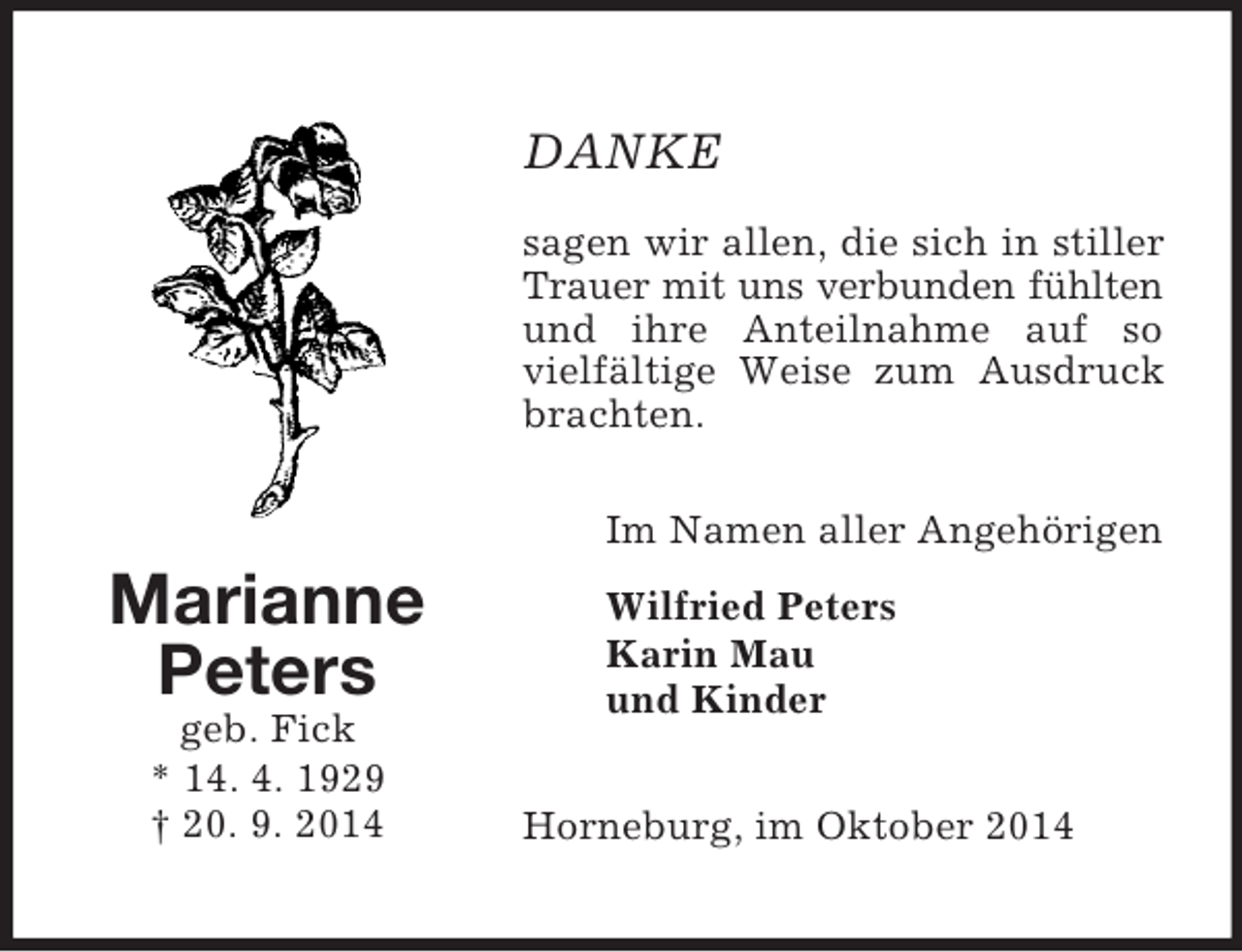 <p>Marianne<br />Peters<br />geb. Fick<br />* 14. 4. 1929<br />† 20. 9. 2014<br />DANKE<br />sagen wir allen, die sich in stiller Trauer mit uns verbunden fühlten<br />und ihre Anteilnahme auf so vielfältige Weise zum Ausdruck brachten.<br />Im Namen aller Angehörigen<br />Wilfried Peters<br />Karin Mau<br />und Kinder<br />Horneburg, im Oktober 2014</p>