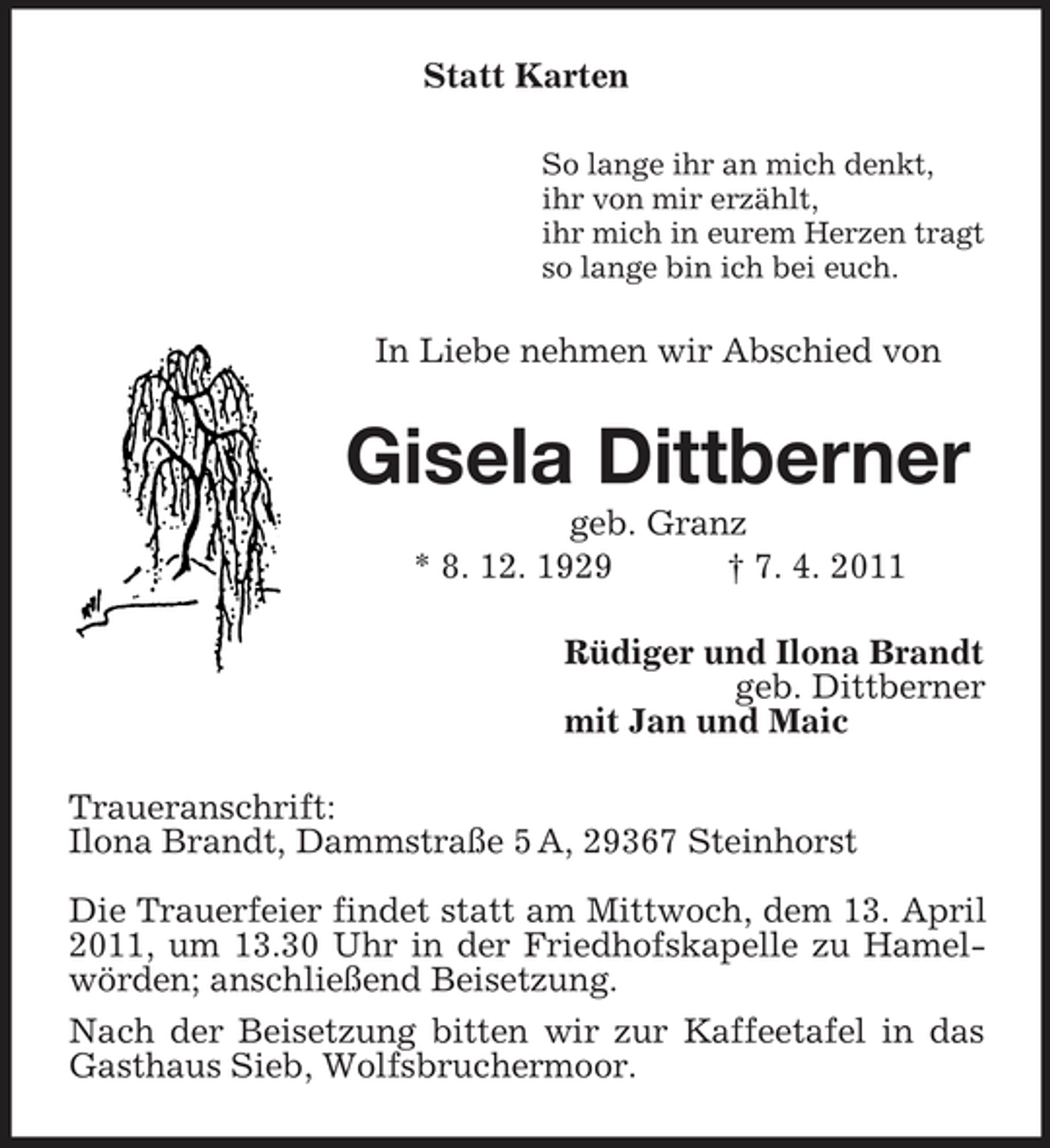 <p>Statt Karten<br />So lange ihr an mich denkt, ihr von mir erzählt, ihr mich in eurem Herzen tragt so lange bin ich bei euch.</p><p>In Liebe nehmen wir Abschied von</p><p>Gisela Dittberner<br />geb. Granz * 8. 12. 1929 † 7. 4. 2011 Rüdiger und Ilona Brandt geb. Dittberner mit Jan und Maic Traueranschrift: Ilona Brandt, Dammstraße 5 A, 29367 Steinhorst Die Trauerfeier findet statt am Mittwoch, dem 13. April 2011, um 13.30 Uhr in der Friedhofskapelle zu Hamelwörden; anschließend Beisetzung. Nach der Beisetzung bitten wir zur Kaffeetafel in das Gasthaus Sieb, Wolfsbruchermoor.</p>