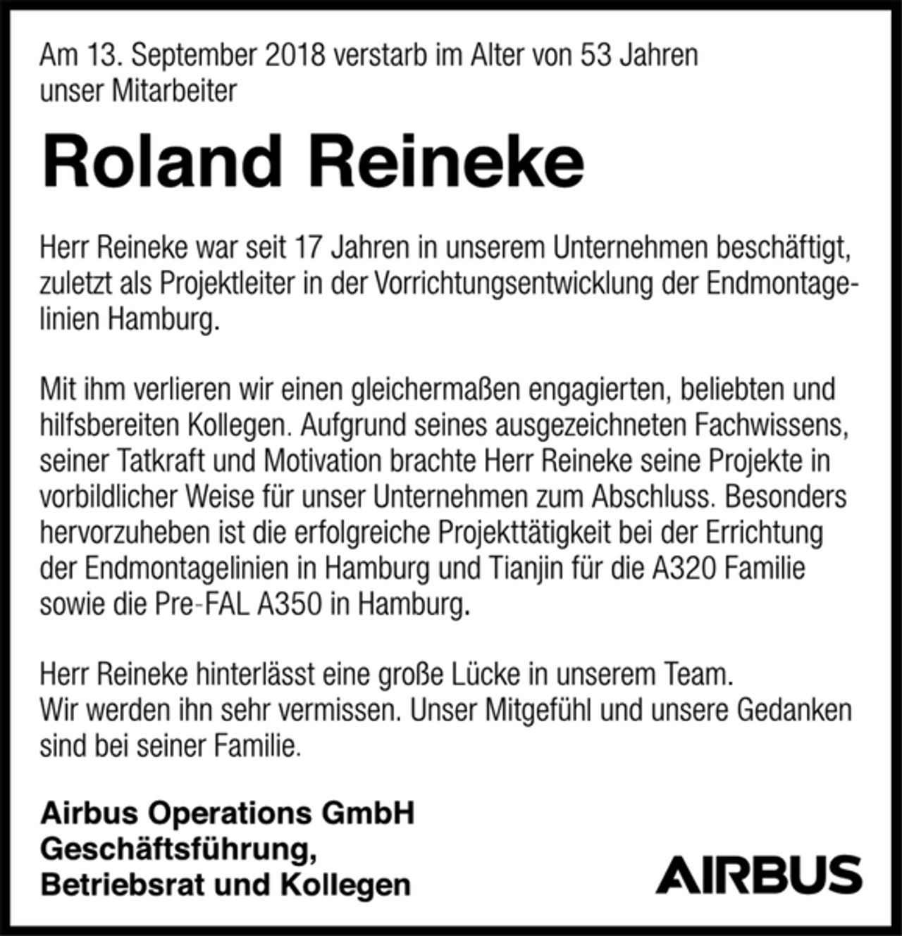 <p>Am 13. September 2018 verstarb im Alter von 53 Jahren<br />unser Mitarbeiter<br />Roland Reineke<br />Herr Reineke war seit 17 Jahren in unserem Unternehmen beschäftigt, zuletzt als Projektleiter in der Vorrichtungsentwicklung der Endmontagelinien Hamburg.<br />Mit ihm verlieren wir einen gleichermaßen engagierten, beliebten und hilfsbereiten Kollegen. Aufgrund seines ausgezeichneten Fachwissens, seiner Tatkraft und Motivation brachte Herr Reineke seine Projekte in vorbildlicher Weise für unser Unternehmen zum Abschluss. Besonders hervorzuheben ist die erfolgreiche Projekttätigkeit bei der Errichtung der Endmontagelinien in Hamburg und Tianjin für die A320 Familie sowie die Pre-FAL A350 in Hamburg.<br />Herr Reineke hinterlässt eine große Lücke in unserem Team.<br />Wir werden ihn sehr vermissen. Unser Mitgefühl und unsere Gedanken sind bei seiner Familie.<br />Airbus Operations GmbH<br />Geschäftsführung,<br />Betriebsrat und Kollegen</p>