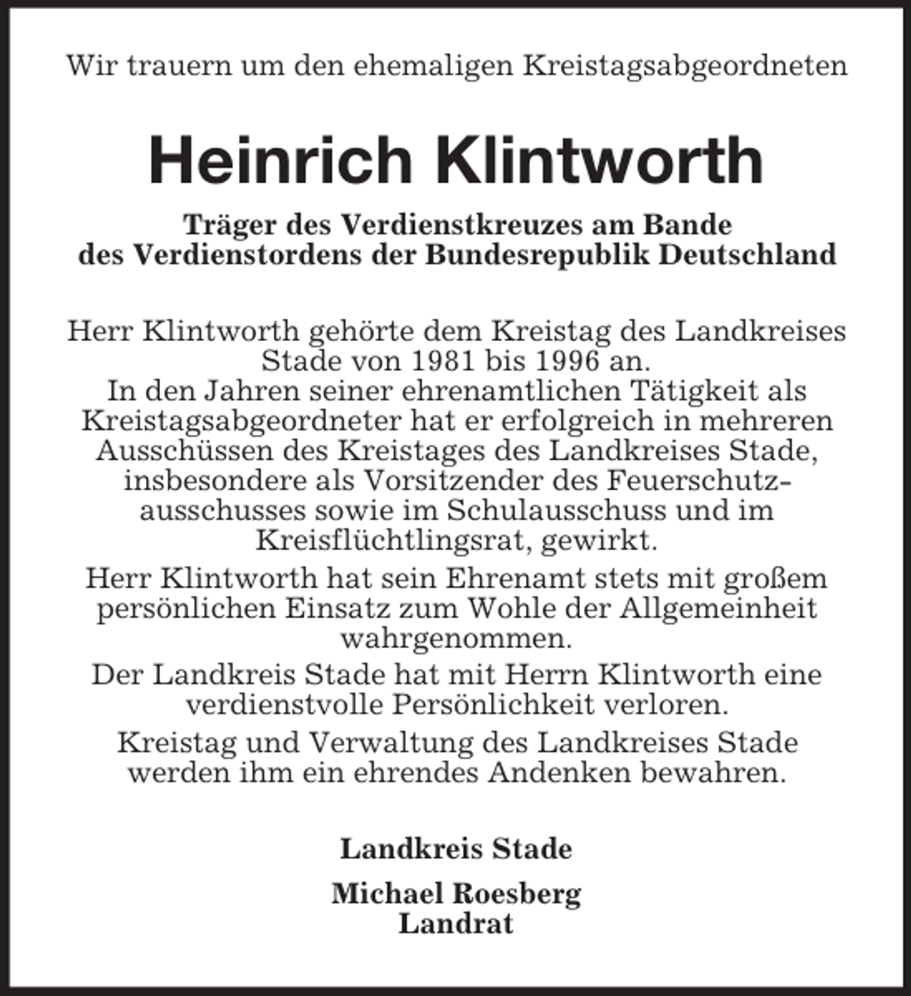 <p>Wir trauern um den ehemaligen Kreistagsabgeordneten</p><p>Heinrich Klintworth<br />Träger des Verdienstkreuzes am Bande<br />des Verdienstordens der Bundesrepublik Deutschland<br />Herr Klintworth gehörte dem Kreistag des Landkreises<br />Stade von 1981 bis 1996 an.<br />In den Jahren seiner ehrenamtlichen Tätigkeit als<br />Kreistagsabgeordneter hat er erfolgreich in mehreren<br />Ausschüssen des Kreistages des Landkreises Stade,<br />insbesondere als Vorsitzender des Feuerschutzausschusses sowie im Schulausschuss und im<br />Kreisflüchtlingsrat, gewirkt.<br />Herr Klintworth hat sein Ehrenamt stets mit großem<br />persönlichen Einsatz zum Wohle der Allgemeinheit<br />wahrgenommen.<br />Der Landkreis Stade hat mit Herrn Klintworth eine<br />verdienstvolle Persönlichkeit verloren.<br />Kreistag und Verwaltung des Landkreises Stade<br />werden ihm ein ehrendes Andenken bewahren.<br />Landkreis Stade<br />Michael Roesberg<br />Landrat</p>