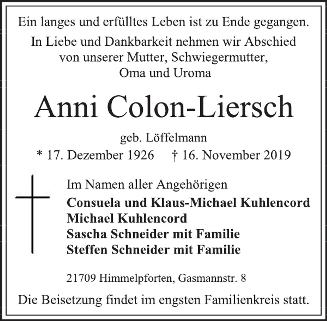 <p>Ein langes und erfülltes Leben ist zu Ende gegangen.<br />In Liebe und Dankbarkeit nehmen wir Abschied<br />von unserer Mutter, Schwiegermutter,<br />Oma und Uroma<br />Anni Colon-Liersch<br />geb. Löffelmann<br />* 17. Dezember 1926 † 16. November 2019<br />Im Namen aller Angehörigen<br />Consuela und Klaus-Michael Kuhlencord<br />Michael Kuhlencord<br />Sascha Schneider mit Familie<br />Steffen Schneider mit Familie<br />21709 Himmelpforten, Gasmannstr. 8<br />Die Beisetzung findet im engsten Familienkreis statt.</p>