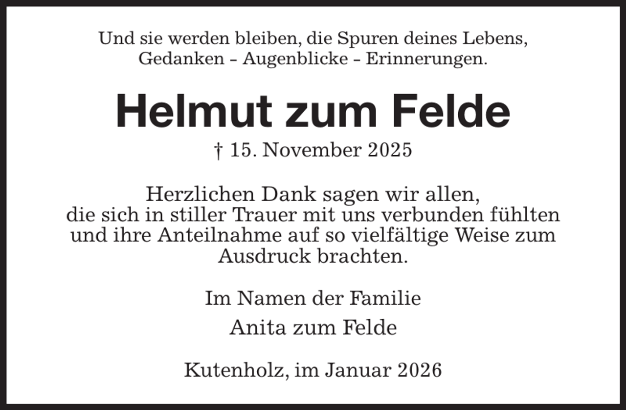 <p>Und sie werden bleiben, die Spuren deines Lebens,<br />Gedanken - Augenblicke - Erinnerungen.<br />Helmut zum Felde<br />† 15. November 2025<br />Herzlichen Dank sagen wir allen,<br />die sich in stiller Trauer mit uns verbunden fühlten<br />und ihre Anteilnahme auf so vielfältige Weise zum<br />Ausdruck brachten.<br />Im Namen der Familie<br />Anita zum Felde<br />Kutenholz, im Januar 2026</p>