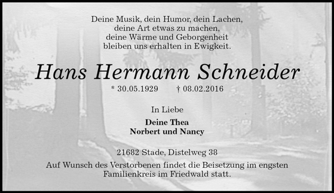 <p>Deine Musik, dein Humor, dein Lachen,<br />deine Art etwas zu machen,<br />deine Wärme und Geborgenheit<br />bleiben uns erhalten in Ewigkeit.<br />Hans Hermann Schneider<br />* 30.05.1929 † 08.02.2016<br />In Liebe<br />Deine Thea<br />Norbert und Nancy<br />21682 Stade, Distelweg 38<br />Auf Wunsch des Verstorbenen findet die Beisetzung im engsten<br />Familienkreis im Friedwald statt.</p>