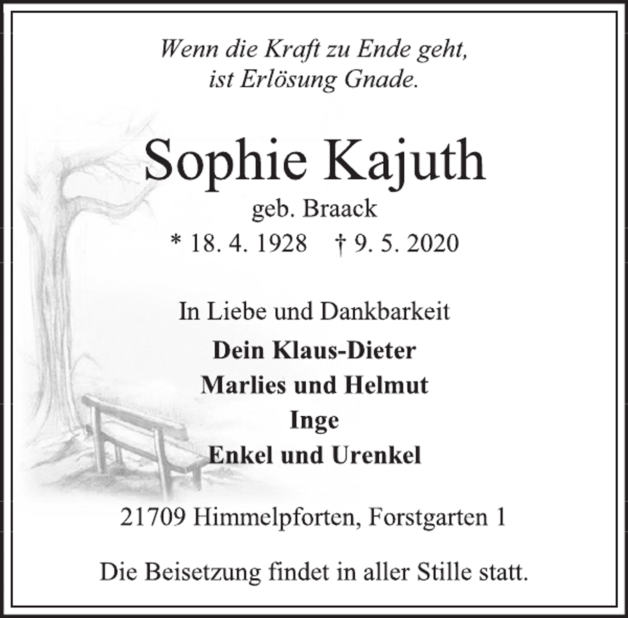 <p>Wenn die Kraft zu Ende geht,<br />ist Erlösung Gnade.<br />Sophie Kajuth<br />geb. Braack<br />* 18. 4. 1928 † 9. 5. 2020<br />In Liebe und Dankbarkeit<br />Dein Klaus-Dieter<br />Marlies und Helmut<br />Inge<br />Enkel und Urenkel<br />21709 Himmelpforten, Forstgarten 1<br />Die Beisetzung findet in aller Stille statt.</p>